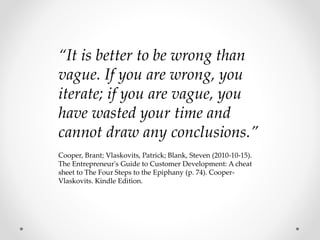“It is better to be wrong than
vague. If you are wrong, you
iterate; if you are vague, you
have wasted your time and
cannot draw any conclusions.”
Cooper, Brant; Vlaskovits, Patrick; Blank, Steven (2010-10-15).
The Entrepreneur's Guide to Customer Development: A cheat
sheet to The Four Steps to the Epiphany (p. 74). Cooper-
Vlaskovits. Kindle Edition.
 
