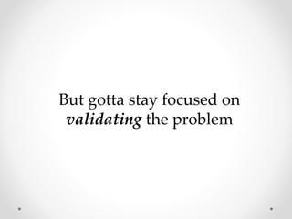 But gotta stay focused on
validating the problem
 