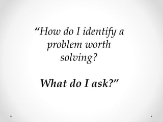 “How do I identify a
problem worth
solving?
What do I ask?”
 