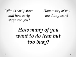How many of you
are doing lean?
How many of you
want to do lean but
too busy?
Who is early stage
and how early
stage are you?
 