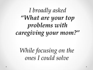 I broadly asked
“What are your top
problems with
caregiving your mom?”
While focusing on the
ones I could solve
 