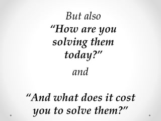 But also
“How are you
solving them
today?”
and
“And what does it cost
you to solve them?”
 