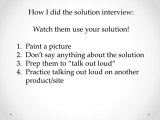 How I did the solution interview:
Watch them use your solution!
1. Paint a picture
2. Don’t say anything about the solution
3. Prep them to “talk out loud”
4. Practice talking out loud on another
product/site
 