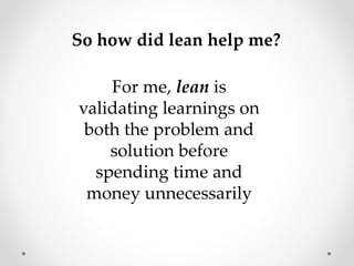For me, lean is
validating learnings on
both the problem and
solution before
spending time and
money unnecessarily
So how did lean help me?
 