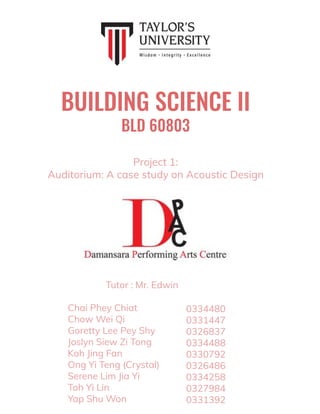 BUILDING SCIENCE II
BLD 60803
Chai Phey Chiat
Chow Wei Qi
Goretty Lee Pey Shy
Joslyn Siew Zi Tong
Koh Jing Fan
Ong Yi Teng (Crystal)
Serene Lim Jia Yi
Toh Yi Lin
Yap Shu Won
0334480
0331447
0326837
0334488
0330792
0326486
0334258
0327984
0331392
Project 1:
Auditorium: A case study on Acoustic Design
Tutor : Mr. Edwin
 