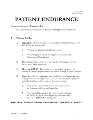 August 15, 1997
Anaheim, California
PATIENT ENDURANCE
Foundation Scripture: Romans 15:4-6 –
God gives the power of patient endurance and supplies encouragement!
I. Patience And Joy
A. Luke 21:19 – By your steadfastness and patient endurance you shall
win the true life of your souls.
1. The real life that Jesus died for us to have
2. Peace that passes understanding and joy unspeakable!
Contentment! Satisfaction!
B. The impatient person will never have the true life because they are
always upset about something.
C. Hebrews 10:35-37 – The impatient person will never receive the
fulfillment of their prayers because we inherit through faith and patience.
D. James 1:4 – But let endurance and steadfastness and patience have
full play and do a thorough work, so that you may be [people] perfectly
and fully developed [with no defects], lacking in nothing.
1. People who are impatient always find a way to avoid
or eliminate suffering and discomfort.
2. They never fully develop; they never come to the end
of things. To get from the beginning to the end, one
must GO THROUGH the middle.
IMPATIENT PEOPLE DO NOT WANT TO GO THROUGH ANYTHING!
PATIENT ENDURANCE 1
 
