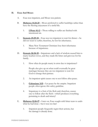 II. Esau And Moses
A. Esau was impatient, and Moses was patient.
B. Hebrews 11:24-25 – Moses preferred to suffer hardships rather than
have the fleeting enjoyment of a sinful life.
1. I Peter 4:1-2 – Those willing to suffer are finished with
intentional sin.
C. Genesis 25:29-34 – Esau was too impatient to wait for dinner – he
did not want to suffer; therefore, he lost his inheritance.
1. Many New Testament Christians lose their inheritance
because of impatience.
D. Genesis 26:34-35 – Impatience and a lack of wisdom caused him to
marry heathen wives, and they made life bitter and grievous for his
family.
1. How often do people marry in error due to impatience?
People also give up on what could eventually be great
marriages because they are too impatient to wait for
God to change their partner.
2. An impatient spirit causes one to not follow after peace.
3. Colossians 3:15 – Let peace be the umpire. Impatient
people often ignore this safety guideline.
4. Impatience is a fruit of the flesh and, therefore, causes
one to follow after the flesh – which produces everything
pertaining to death and misery!
E. Hebrews 12:16-17 – Later on, Esau sought with bitter tears to undo
what he had done – but it was too late!
1. Impatient people frequently regret their actions, but
the damage is already done.
PATIENT ENDURANCE 2
 