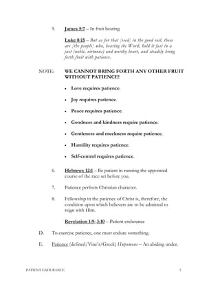 5. James 5:7 – In fruit bearing
Luke 8:15 – But as for that [seed] in the good soil, these
are [the people] who, hearing the Word, hold it fast in a
just (noble, virtuous) and worthy heart, and steadily bring
forth fruit with patience.
NOTE: WE CANNOT BRING FORTH ANY OTHER FRUIT
WITHOUT PATIENCE!
• Love requires patience.
• Joy requires patience.
• Peace requires patience.
• Goodness and kindness require patience.
• Gentleness and meekness require patience.
• Humility requires patience.
• Self-control requires patience.
6. Hebrews 12:1 – Be patient in running the appointed
course of the race set before you.
7. Patience perfects Christian character.
8. Fellowship in the patience of Christ is, therefore, the
condition upon which believers are to be admitted to
reign with Him.
Revelation 1:9; 3:10 – Patient endurance
D. To exercise patience, one must endure something.
E. Patience (defined/Vine’s/Greek) Hupomone – An abiding under.
PATIENT ENDURANCE 5
 