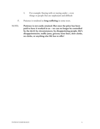 1. For example: Staying with or staying under – even
things or people that are unpleasant and difficult
F. Patience is rendered as long-suffering in some texts.
NOTE: Patience is not easily attained. But once the price has been
paid to have it worked in us – we can no longer be controlled
by the devil, by circumstances, by disappointing people, life’s
disappointments, traffic jams, grocery store lines, slow clerks,
no clerks, or anything else life has to offer!
PATIENT ENDURANCE 6
 