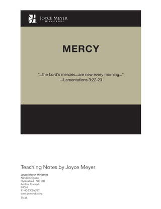 Joyce Meyer Ministries
Nanakramguda
Hyderabad - 500 008
Andhra Pradesh
INDIA
91-40-2300 6777
www.jmmindia.org
Teaching Notes by Joyce Meyer
TN38
MERCY
“...the Lord’s mercies...are new every morning...”
—Lamentations 3:22-23
 