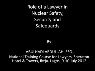 Role of a Lawyer in
Nuclear Safety,
Security and
Safequards
By
ABULHADI ABDULLAHI ESQ
National Training Course for Lawyers, Sheraton
Hotel & Towers, Ikeja. Lagos. 9-10 July 2012
 