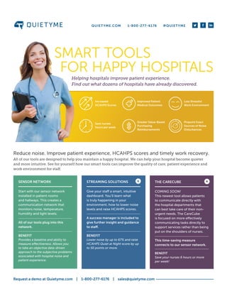 Helping hospitals improve patient experience.
Find out what dozens of hospitals have already discovered.
SMART TOOLS
FOR HAPPY HOSPITALS
Increased
HCAHPS Scores
Save nurses
hours per week
Greater Value-Based
Purchasing
Reimbursements
Improved Patient
Medical Outcomes
Less Stressful
Work Environment
Pinpoint Exact
Sources of Noise
Disturbances
Reduce noise. Improve patient experience, HCAHPS scores and timely work recovery.
All of our tools are designed to help you maintain a happy hospital. We can help your hospital become quieter
and more intuitive. See for yourself how our smart tools can improve the quality of care, patient experience and
work environment for staff.
SENSOR NETWORK
Start with our sensor network
installed in patient rooms
and hallways. This creates a
communication network that
monitors noise, temperature,
humidity and light levels.
All of our tools plug into this
network.
BENEFIT
Provides a baseline and ability to
measure effectiveness. Allows you
to take an objective data-driven
approach to the subjective problems
associated with hospital noise and
patient experience.
STREAMING SOLUTIONS
Give your staff a smart, intuitive
dashboard. You’ll learn what
is truly happening in your
environment, how to lower noise
levels and raise HCAHPS scores.
A success manager is included to
give further insight and guidance
to staff.
BENEFIT
Lower noise by up to 67% and raise
HCAHPS Quiet at Night score by up
to 50 points or more.
THE CARECUBE
COMING SOON!
This newest tool allows patients
to communicate directly with
the hospital departments that
can best take care of their non-
urgent needs. The CareCube
is focused on more effectively
communicating tasks directly to
support services rather than being
put on the shoulders of nurses.
This time-saving measure
connects to our sensor network.
BENEFIT
Save your nurses 6 hours or more
per week!
+ +
Request a demo at Quietyme.com  |  1-800-277-6176  |  sales@quietyme.com
QUIETYME.COM 1-800-277-6176 @QUIETYME
 