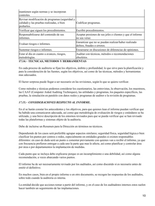 mantienen según normas y se incorporan
controles.
Revisar modificación de programas (seguridad y
calidad) y las pruebas realizadas, o bien           Codificar programas.
probarlos.
Verificar que siguen los procedimientos.   Escribir procedimientos.
Responsabilizarse del contenido de sus     Aceptar presiones de sus jefes o clientes y que el informe
informes.                                  no sea veraz.
                                           Garantizar que no se puedan realizar/haber realizado
Evaluar riesgos e informes.
                                           delitos, fraudes o errores.
Sustentar riesgos e informes.              Enzarzarse en discusiones de diferencias de opiniones.
Estar al día en cuanto a avances, riesgos, Auditar con técnicas, métodos o recomendaciones
metodologías.                              obsoletos.
17.14.− TECNICAS, METODOS Y HERRAMIENTAS

En cada proceso de auditoria se fijan los objetivos, ámbito y profundidad, lo que sirve para la planificación y
para la consideración de las fuentes, según los objetivos, así como de las técnicas, métodos y herramientas
mas adecuados.

El factor sorpresa puede llegar a ser necesario en las revisiones, según lo que se quiera verificar.

Como métodos y técnicas podemos considerar los cuestionarios, las entrevistas, la observación, los muestreos,
las CAAT (Computer Aided Auditing Techniques), las utilidades y programas, los paquetes específicos, las
pruebas, la simulación en paralelo con datos reales y programas de auditor o la revisión de programas.

17.15.− CONSIDERACIONES RESPECTO AL INFORME.

En el se harán constar los antecedentes y los objetivos, para que quienes lean el informe puedan verificar que
ha habido una comunicaron adecuada, así como que metodología de evaluación de riesgos y estándares se ha
utilizado, y una breve descripción de los entornos revisados para que se pueda verificar que se han revisado
todas las plataformas y sistemas objeto de la auditoria.

Debe de incluirse un Resumen para la Dirección en términos no técnicos.

Dependiendo de los casos será preferible agrupar aspectos similares; seguridad física, seguridad lógica.o bien
clasificar los puntos por centros o redes, especialmente en entidades grandes si existen responsables
diferentes: en caso de duda será un punto a comentar previamente con quienes van a recibir el informe, ya que
con frecuencia prefieren entregar a cada uno la parte que mas le afecte, así como planificar y controlar área
por área o por departamentos la implantación de medidas.

Cada punto que se incluya debe explicarse porque es un incumplimiento o una debilidad, así como alguna
recomendación, a veces abarcando varios puntos.

El informe ha de ser necesariamente revisado por los auditados, así como discutido si es necesario antes de
emitir el definitivo.

En muchos casos, bien en el propio informe o en otro documento, se recogen las respuestas de los auditados,
sobre todo cuando la auditoria es interna.

La entidad decide que acciones tomar a partir del informe, y en el caso de los auditadotes internos estos suelen
hacer también un seguimiento de las implantaciones.

                                                                                                              10
 