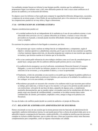 Los auditados siempre buscan un informe lo mas benigno posible, mientras que los auditadotes nos
proponemos llegar a un informe veraz y útil; estos diferentes puntos de vista a veces crean conflictos en el
proceso de auditoria y en la discusión del informe.

En algunos casos los informes se han usado para comparar la seguridad de diferentes delegaciones, sucursales,
o empresas de un mismo grupo, o bien filiales de una multinacional, pero si los entornos no son homogéneos
las comparaciones pueden no ser muy útiles y llegar a distorsionar.

17.16.− CONTRATACION DE AUDITORIA EXTERNA

Algunas consideraciones pueden ser:

      • La entidad auditora ha de ser independiente de la auditada en el caso de una auditoria externa: si esta
        ofreciendo otros servicios a la vez, o piensa ofrecerlos en el futuro, o incluso a veces si ha sido
        proveedora en el pasado, a menudo puede encontrar dificultades internas para entregar un informe
        veraz y completo.

En ocasiones los propios auditores lo han llegado a comunicar, por ética.

      • Las personas que vayan a realizar un trabajo han de ser independientes y competentes, según el
        objetivo: sistemas operativos o plataformas concretas, por lo que no esta de mas examinar sus perfiles
        e incluso mantener alguna entrevista, sin descartar preguntar por sorpresa en una reunión que aspectos
        revisarían y que técnicas usarían en el entorno que se les describa.

      • No es tan común pedir referencias de otros trabajos similares como en el caso de consultoría pero se
        puede hacer, aunque para ello los auditores debieran pedir permiso previo a sus clientes.

      • La auditoria ha de encargarse a un nivel suficiente, normalmente Dirección General o Consejero
        Delegado, y a este nivel recibir los informes, porque si no a veces no se cuenta con el respaldo
        suficiente en las revisiones, y se ha perdido el dinero y a veces la oportunidad.

      • Finalmente, a titulo de curiosidad, en una ocasión se nos pidió que no figurara la palabra auditoria en
        el informe final, porque había aversión por el término, por asociarse en la entidad a los auditores con
        los verdugos: no es un caso aislado y es impropio.

      • Recordemos que puede ser necesario dar a mostrar a los auditores todo lo que necesiten para realizar
        su trabajo, pero nada mas, e incluso lo que se les muestre o a lo que se les permita acceder puede ser
        con restricciones: solo parte de una base de datos, epígrafes de algunas actas, o simplemente
        mostrarles documentación, que no pueden copiar o no pueden sacar de las instalaciones del cliente: se
        puede exigir una cláusula de confidencialidad, y raramente se les deben mostrar datos reales
        confidenciales de clientes, proveedores, empleado u otros, aunque se haga en la práctica con
        frecuencia.

En caso de duda o de conflicto puede decidir un comité de auditoría o el propio de Dirección.

17.17.− RELACION DE AUDITORIA CON ADMINISTRACION DE SEGURIDAD.

Hemos encontrado en mas de una ocasión que la misma persona tenia las funciones de administración de
seguridad y auditoria (informática) interna, lo cual puede parecer bien a efectos de productividad, pero no es
admisible respecto a segregación de funciones, siendo preferible, si la entidad no justifica que dos personas
cumplan en exclusiva ambas funciones, que se cubra solo una, o bien que la persona realice otras funciones
complementarias pero compatibles, como ser algunas relacionadas con calidad.


                                                                                                               11
 
