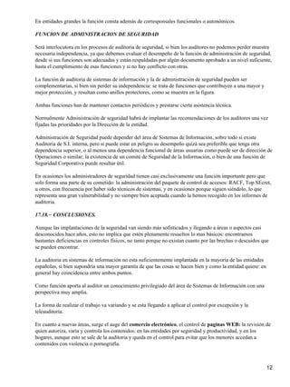 En entidades grandes la función consta además de corresponsales funcionales o autonómicos.

FUNCION DE ADMINISTRACION DE SEGURIDAD

Será interlocutora en los procesos de auditoria de seguridad, si bien los auditores no podemos perder muestra
necesaria independencia, ya que debemos evaluar el desempeño de la función de administración de seguridad,
desde si sus funciones son adecuadas y están respaldadas por algún documento aprobado a un nivel suficiente,
hasta el cumplimiento de esas funciones y si no hay conflicto con otras.

La función de auditoria de sistemas de información y la de administración de seguridad pueden ser
complementarias, si bien sin perder su independencia: se trata de funciones que contribuyen a una mayor y
mejor protección, y resultan como anillos protectores, como se muestra en la figura.

Ambas funciones han de mantener contactos periódicos y prestarse cierta asistencia técnica.

Normalmente Administración de seguridad habrá de implantar las recomendaciones de los auditores una vez
fijadas las prioridades por la Dirección de la entidad.

Administración de Seguridad puede depender del área de Sistemas de Información, sobre todo si existe
Auditoria de S.I. interna, pero si puede estar en peligro su desempeño quizá sea preferible que tenga otra
dependencia superior, o al menos una dependencia funcional de áreas usuarias como puede ser de dirección de
Operaciones o similar; la existencia de un comité de Seguridad de la Información, o bien de una función de
Seguridad Corporativa puede resultar útil.

En ocasiones los administradores de seguridad tienen casi exclusivamente una función importante pero que
solo forma una parte de su cometido: la administración del paquete de control de accesos: RACF, Top SEcret,
u otros, con frecuencia por haber sido técnicos de sistemas, y en ocasiones porque siguen siéndolo, lo que
representa una gran vulnerabilidad y no siempre bien aceptada cuando la hemos recogido en los informes de
auditoria.

17.18.− CONCLUSIONES.

Aunque las implantaciones de la seguridad van siendo más sofisticados y llegando a áreas o aspectos casi
desconocidos hace años, esto no implica que estén plenamente resueltos lo mas básicos: encontramos
bastantes deficiencias en controles físicos, no tanto porque no existan cuanto por las brechas o descuidos que
se pueden encontrar.

La auditoria en sistemas de información no esta suficientemente implantada en la mayoría de las entidades
españolas, si bien supondría una mayor garantía de que las cosas se hacen bien y como la entidad quiere: en
general hay coincidencia entre ambos puntos.

Como función aporta al auditor un conocimiento privilegiado del área de Sistemas de Información con una
perspectiva muy amplia.

La forma de realizar el trabajo va variando y se esta llegando a aplicar el control por excepción y la
teleauditoría.

En cuanto a nuevas áreas, surge el auge del comercio electrónico, el control de paginas WEB: la revisión de
quien autoriza, varía y controla los contenidos: en las entidades por seguridad y productividad, y en los
hogares, aunque esto se sale de la auditoria y queda en el control para evitar que los menores accedan a
contenidos con violencia o pornografía.



                                                                                                              12
 