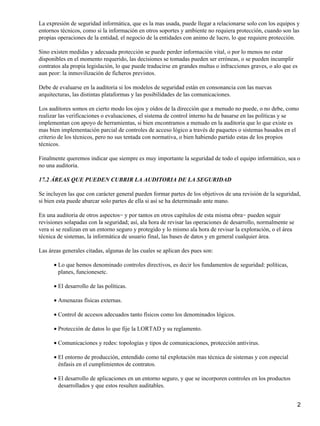 La expresión de seguridad informática, que es la mas usada, puede llegar a relacionarse solo con los equipos y
entornos técnicos, como si la información en otros soportes y ambiente no requiera protección, cuando son las
propias operaciones de la entidad, el negocio de la entidades con animo de lucro, lo que requiere protección.

Sino existen medidas y adecuada protección se puede perder información vital, o por lo menos no estar
disponibles en el momento requerido, las decisiones se tomadas pueden ser erróneas, o se pueden incumplir
contratos ala propia legislación, lo que puede traducirse en grandes multas o infracciones graves, o alo que es
aun peor: la inmovilización de ficheros previstos.

Debe de evaluarse en la auditoria si los modelos de seguridad están en consonancia con las nuevas
arquitecturas, las distintas plataformas y las posibilidades de las comunicaciones.

Los auditores somos en cierto modo los ojos y oídos de la dirección que a menudo no puede, o no debe, como
realizar las verificaciones o evaluaciones, el sistema de control interno ha de basarse en las políticas y se
implementan con apoyo de herramientas, si bien encontramos a menudo en la auditoria que lo que existe es
mas bien implementación parcial de controles de acceso lógico a través de paquetes o sistemas basados en el
criterio de los técnicos, pero no sus tentada con normativa, o bien habiendo partido estas de los propios
técnicos.

Finalmente queremos indicar que siempre es muy importante la seguridad de todo el equipo informático, sea o
no una auditoria.

17.2 ÁREAS QUE PUEDEN CUBRIR LA AUDITORIA DE LA SEGURIDAD

Se incluyen las que con carácter general pueden formar partes de los objetivos de una revisión de la seguridad,
si bien esta puede abarcar solo partes de ella si así se ha determinado ante mano.

En una auditoria de otros aspectos− y por tantos en otros capítulos de esta misma obra− pueden seguir
revisiones solapadas con la seguridad; así, ala hora de revisar las operaciones de desarrollo, normalmente se
vera si se realizan en un entorno seguro y protegido y lo mismo ala hora de revisar la exploración, o el área
técnica de sistemas, la informática de usuario final, las bases de datos y en general cualquier área.

Las áreas generales citadas, algunas de las cuales se aplican des pues son:

      • Lo que hemos denominado controles directivos, es decir los fundamentos de seguridad: políticas,
        planes, funcionesetc.

      • El desarrollo de las políticas.

      • Amenazas físicas externas.

      • Control de accesos adecuados tanto físicos como los denominados lógicos.

      • Protección de datos lo que fije la LORTAD y su reglamento.

      • Comunicaciones y redes: topologías y tipos de comunicaciones, protección antivirus.

      • El entorno de producción, entendido como tal explotación mas técnica de sistemas y con especial
        énfasis en el cumplimientos de contratos.

      • El desarrollo de aplicaciones en un entorno seguro, y que se incorporen controles en los productos
        desarrollados y que estos resulten auditables.


                                                                                                                2
 