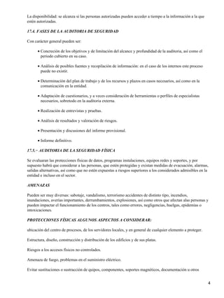 La disponibilidad: se alcanza si las personas autorizadas pueden acceder a tiempo a la información a la que
estén autorizadas.

17.4. FASES DE LA AUDITORIA DE SEGURIDAD

Con carácter general pueden ser:

      • Concreción de los objetivos y de limitación del alcance y profundidad de la auditoria, así como el
        periodo cubierto en su caso.

      • Análisis de posibles fuentes y recopilación de información: en el caso de los internos este proceso
        puede no existir.

      • Determinación del plan de trabajo y de los recursos y plazos en casos necesarios, así como en la
        comunicación en la entidad.

      • Adaptación de cuestionarios, y a veces consideración de herramientas o perfiles de especialistas
        necesarios, sobretodo en la auditoria externa.

      • Realización de entrevistas y pruebas.

      • Análisis de resultados y valoración de riesgos.

      • Presentación y discusiones del informe provisional.

      • Informe definitivo.

17.5.− AUDITORIA DE LA SEGURIDAD FÍSICA

Se evaluaran las protecciones físicas de datos, programas instalaciones, equipos redes y soportes, y por
supuesto habrá que considerar a las personas, que estén protegidas y existan medidas de evacuación, alarmas,
salidas alternativas, así como que no estén expuestas a riesgos superiores a los considerados admisibles en la
entidad e incluso en el sector.

AMENAZAS

Pueden ser muy diversas: sabotaje, vandalismo, terrorismo accidentes de distinto tipo, incendios,
inundaciones, averías importantes, derrumbamientos, explosiones, así como otros que afectan alas personas y
pueden impactar el funcionamiento de los centros, tales como errores, negligencias, huelgas, epidemias o
intoxicaciones.

PROTECCIONES FÍSICAS ALGUNOS ASPECTOS A CONSIDERAR:

ubicación del centro de procesos, de los servidores locales, y en general de cualquier elemento a proteger.

Estructura, diseño, construcción y distribución de los edificios y de sus platas.

Riesgos a los accesos físicos no controlados.

Amenaza de fuego, problemas en el suministro eléctrico.

Evitar sustituciones o sustracción de quipos, componentes, soportes magnéticos, documentación u otros


                                                                                                              4
 