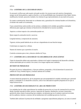 activos.

17.6.− AUDITORIA DE LA SEGURIDAD LOGICA

Es necesario verificar que cada usuario solo pude acceder a los recursos que sele autorice el propietario,
aunque sea de forma genérica, según su función, y con las posibilidades que el propietario haya fijado: lectura,
modificación, borrado, ejecución, traslado a los sistemas lo que representaríamos en una matriz de accesos.

En cuanto a autenticación, hasta tanto no se abaraten más y generalicen los sistemas basados en la biométrica,
el método más usado es la contraseña,

Cuyas características serán acordes con las normas y estándares de la entidad, que podrían contemplar
diferencias para según que sistemas en función de la criticidad de los recursos accedidos.

Aspectos a evaluar respecto a las contraseñas pueden ser:

Quien asigna la contraseña inicial y sucesivas.

Longitud mínima y composición de caracteres.

Vigencia, incluso puede haberlas de un solo uso o dependientes de una función tiempo.

Control para no asignar las x ultimas.

Numero de intentos que se permiten al usuario.

Controles existentes para evitar y detectar caballos de Troya.

17.7.− AUDITORIA DE LA SEGURIDAD Y EL DESARROLLO DE APLICACIONES

Todos los desarrollos deben estar autorizados a distinto nivel según la importancia del desarrollo a abordar,
incluso autorizados por un comité si los costes o los riesgos superan unos umbrales.

REVISION DE PROGRAMAS

Por parte de técnicos independientes, o bien por auditores, preparados, a fin de determinar la ausencia de
caballos de Troya, bombas lógicas y similares además de la calidad.

PROTECCION DE LOS PROGRAMAS

A menos desde dos perspectivas, de los programas que sean propiedad de la entidad, realizados por e personal
propio o contratado d e su desarrollo a terceros, como el uso adecuado de aquellos programas de los que se
tenga licencia de uso.

17.8.− AUDITORIA DE SEGURIDAD EN EL AREA DE PRODUCCION

Las entidades han de cuidar especialmente las medidas de protección en el caso de contratación de servicios:
desde el posible marcado de datos, proceso, impresión de etiquetas, distribución, acciones comerciales,
gestión de cobros, hasta el outsourcing mas completo, sin descartar que en el contrato se provea la revisión
por los auditores, internos o externos, de las instalaciones de la entidad que provee el servicio.

También debe realizarse la protección de utilidades o programas especialmente peligrosos, así como el control


                                                                                                                5
 