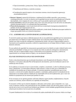 • Tipos de terminales y protecciones: físicas, lógicas, llamadas de retorno.

      • Transferencia de ficheros y controles existentes.

      • Consideración especial respecto a las conexiones externas a través de pasarelas (gateway)y
        encaminadotes(routers).

• Internet e Intranet: separación de dominios e implantación de medidas especiales, como normas y
  cortafuegos(firewall), y no solo en relación con la seguridad sino por acceso no justificados por la función
  desempeñada, como a paginas de ocio o eróticas, por lo que pueden suponer para la productividad.
• Correo electrónico: tanto por privacidad y para evitar virus como para que el uso del correo sea adecuado y
  referido ala propia función, y no utilizado para fines particulares.
• Protección de programas: y tanto la prevención del uso no autorizado de programas propiedad de la
  entidad o de los que tengan licencia de uso.
• Control sobre las paginas Web: quien puede modificarlo y desde donde, finalmente preocupan también los
  riesgos que pueden existir en el comercio electrónico.

17.11.− AUDITORIA DE LA CONTINUIDAD DE LAS OPERACIONES.

Es uno de los puntos que nunca se deberían pasar por alto en una auditoria de seguridad, por las consecuencias
que puede tener el no haberlo revisado o haberlo hecho sin la suficiente profundidad: no basta con ver un
manual cuyo titulo sea plan de contingencia o denominación similar, sino que es imprescindible conocer si
funcionaria con las garantías necesarias y cubrirá los requerimientos en un tiempo inferior al fijado y con una
duración suficiente.

En una auditoria de seguridad, las consecuencias que puede tener el no haberlo revisado o haberlo hecho sin la
suficiente profundidad: no basta con ver un manual cuyo titulo sea plan de contingencia o denominación
similar, sino que es imprescindible conocer si funcionaria con las garantías necesarias y cubriría los
requerimientos en un tiempo inferior al fijado y con una duración suficiente.

PLAN DE CONTINGENCIA O PLAN DE CONTINUIDAD

Frente a otras denominaciones que en principio descartamos como Recuperación de Desastres o Plan de
Desastres ( si nos parece adecuada Plan de Recuperación ante desastres , pero las incidencias a prever son
también de otros niveles).

En la auditoria es necesario revisar si existe tal plan, completo y actualizado, si cubre los diferentes procesos,
áreas y plataformas, si existen planes diferentes según entornos, evaluar en todo caso su idoneidad, los
resultados de las pruebas que se hayan realizado, y si permiten garantizar razonablemente que en caso
necesario y a través de los medios alternativos, propios o contratados, podría permitir la reanudación de las
operaciones en un tiempo inferior al fijado por los responsables del uso de las aplicaciones, que a veces son
también los propietarios de las mismas pero podrían no serlo.

Si las revisiones no nos aportan garantías suficientes debemos sugerir pruebas complementarias o hacerlo
constar en el informe, incluso indicarlo en el apartado de limitaciones.

Es necesario verificar que la solución adoptada es adecuada; centro propio, ajeno compartido o no..y que
existe el oportuno contrato si hay participación de otras entidades aunque sean del mismo grupo o sector. NO
esta de mas revisar si en el caso de una incidencia que afectara a varias entidades geográficamente próximas la
solución prevista daría el servicio previsto a la auditada.

Un punto fundamental en la revisión es la existencia de copias actualizadas de los recursos vitales en un lugar


                                                                                                                     7
 