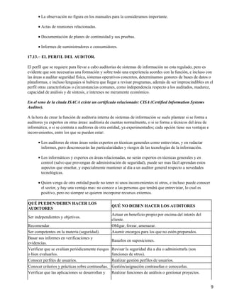 • La observación no figura en los manuales para la consideramos importante.

      • Actas de reuniones relacionadas.

      • Documentación de planes de continuidad y sus pruebas.

      • Informes de suministradores o consumidores.

17.13.− EL PERFIL DEL AUDITOR.

El perfil que se requiere para llevar a cabo auditorias de sistemas de información no esta regulado, pero es
evidente que son necesarias una formación y sobre todo una experiencia acordes con la función, e incluso con
las áreas a auditar seguridad física, sistemas operativos concretos, determinamos gestores de bases de datos o
plataformas, e incluso lenguajes si hubiera que llegar a revisar programas, además de ser imprescindibles en el
perfil otras características o circunstancias comunes, como independencia respecto a los auditados, madurez,
capacidad de análisis y de síntesis, e intereses no meramente económico.

En el seno de la citada ISACA existe un certificado relacionado: CISA (Certified Information Systems
Auditor).

A la hora de crear la función de auditoria interna de sistemas de información se suele plantear si se forma a
auditores ya expertos en otras áreas: auditoria de cuentas normalmente, o si se forma a técnicos del área de
informática, o si se contrata a auditores de otra entidad, ya experimentados; cada opción tiene sus ventajas e
inconvenientes, entre los que se pueden estar:

      • Los auditores de otras áreas serán expertos en técnicas generales como entrevistas, y en redactar
        informes, pero desconocerán las particularidades y riesgos de las tecnologías de la información.

      • Los informáticos y expertos en áreas relacionadas, no serán expertos en técnicas generales y en
        control (salvo que provengan de administración de seguridad), puede ser mas fácil aprendan estos
        aspectos que enseñar, y especialmente mantener al día a un auditor general respecto a novedades
        tecnológicas.

      • Quien venga de otra entidad puede no tener ni unos inconvenientes ni otros, e incluso puede conocer
        el sector, y hay una ventaja mas: no conoce a las personas que tendrá que entrevistar, lo cual es
        positivo, pero no siempre se quieren incorporar recursos externos.

QUÉ PUEDEN/DEBEN HACER LOS
                                                   QUÉ NO DEBEN HACER LOS AUDITORES
AUDITORES
                                                   Actuar en beneficio propio por encima del interés del
Ser independientes y objetivos.
                                                   cliente.
Recomendar.                                        Obligar, forzar, amenazar.
Ser competentes en la materia (seguridad).         Asumir encargos para los que no estén preparados.
Basar sus informes en verificaciones y
                                                   Basarlos en suposiciones.
evidencias.
Verificar que se evalúan periódicamente riesgos    Revisar la seguridad día a día o administrarla (son
o bien evaluarlos.                                 funciones de otros).
Conocer perfiles de usuarios.                      Realizar gestión perfiles de usuarios.
Conocer criterios y prácticas sobre contraseñas.   Gestión/asignación contraseñas o conocerlas.
Verificar que las aplicaciones se desarrollan y    Realizar funciones de análisis o gestionar proyectos.


                                                                                                                 9
 