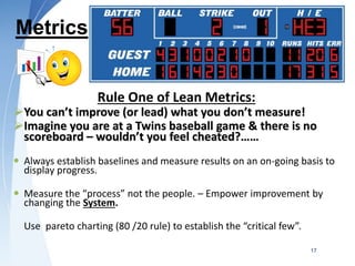 Metrics
Rule One of Lean Metrics:
You can’t improve (or lead) what you don’t measure!
Imagine you are at a Twins baseball game & there is no
scoreboard – wouldn’t you feel cheated?……
 Always establish baselines and measure results on an on-going basis to
display progress.
 Measure the “process” not the people. – Empower improvement by
changing the System.
Use pareto charting (80 /20 rule) to establish the “critical few”.
17
 