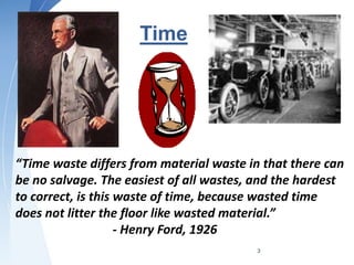 Time
3
“Time waste differs from material waste in that there can
be no salvage. The easiest of all wastes, and the hardest
to correct, is this waste of time, because wasted time
does not litter the floor like wasted material.”
- Henry Ford, 1926
 