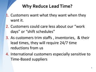Why Reduce LeadTime?
1. Customers want what they want when they
want it.
2. Customers could care less about our “work
days” or “shift schedules”
3. As customers trim staffs , inventories, & their
lead times, they will require 24/7 time
reductions from us
4. International customers especially sensitive to
Time-Based suppliers
5
 