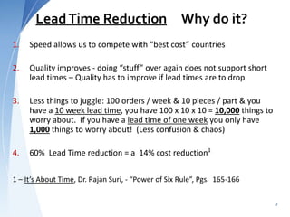 LeadTime Reduction Why do it?
1. Speed allows us to compete with “best cost” countries
2. Quality improves - doing “stuff” over again does not support short
lead times – Quality has to improve if lead times are to drop
3. Less things to juggle: 100 orders / week & 10 pieces / part & you
have a 10 week lead time, you have 100 x 10 x 10 = 10,000 things to
worry about. If you have a lead time of one week you only have
1,000 things to worry about! (Less confusion & chaos)
4. 60% Lead Time reduction = a 14% cost reduction1
1 – It’s About Time, Dr. Rajan Suri, - “Power of Six Rule”, Pgs. 165-166
7
 