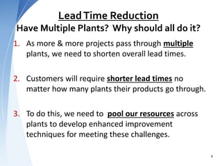 LeadTime Reduction
Have Multiple Plants? Why should all do it?
1. As more & more projects pass through multiple
plants, we need to shorten overall lead times.
2. Customers will require shorter lead times no
matter how many plants their products go through.
3. To do this, we need to pool our resources across
plants to develop enhanced improvement
techniques for meeting these challenges.
8
 