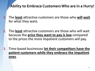 Ability to Embrace Customers Who are in a Hurry!
1. The least attractive customers are those who will wait
for what they want.
2. The least attractive customers are those who will wait
because the price they want to pay is low compared
to the prices the more impatient customers will pay.
3. Time-based businesses let their competitors have the
patient customers while they embrace the impatient
ones.
9
 