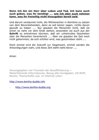 Denn Ich bin ein Herr über Leben und Tod, Ich kann auch
euch geben, was ihr benötigt .... wie Ich aber auch nehmen
kann, was ihr freiwillig nicht hinzugeben bereit seid.
Und darum versäumet nicht, die Mitmenschen in Kenntnis zu setzen
von dem Bevorstehenden, denn es soll keiner sagen, nichts davon
gewußt zu haben .... Nur glauben die Menschen nicht, daß sie
schon so nahe vor dem Ende stehen, ansonsten sie auch aus der
Schrift es entnehmen könnten, daß ein unheilvolles Geschehen
über die Menschen hereinbricht .... Aber sie glauben die Zeit noch
nicht gekommen, da sich erfüllen wird, was geschrieben steht ....
Doch einmal wird die Zukunft zur Gegenwart, einmal werden die
Ankündigungen wahr, und diese Zeit steht nahe bevor ....
Amen
Herausgegeben von Freunden der Neuoffenbarung —
Weiterführende Informationen, Bezug aller Kundgaben, CD-ROM,
Bücher, Themenhefte usw. im Internet unter:
http://www.bertha-dudde.info
– http://www.bertha-dudde.org
 