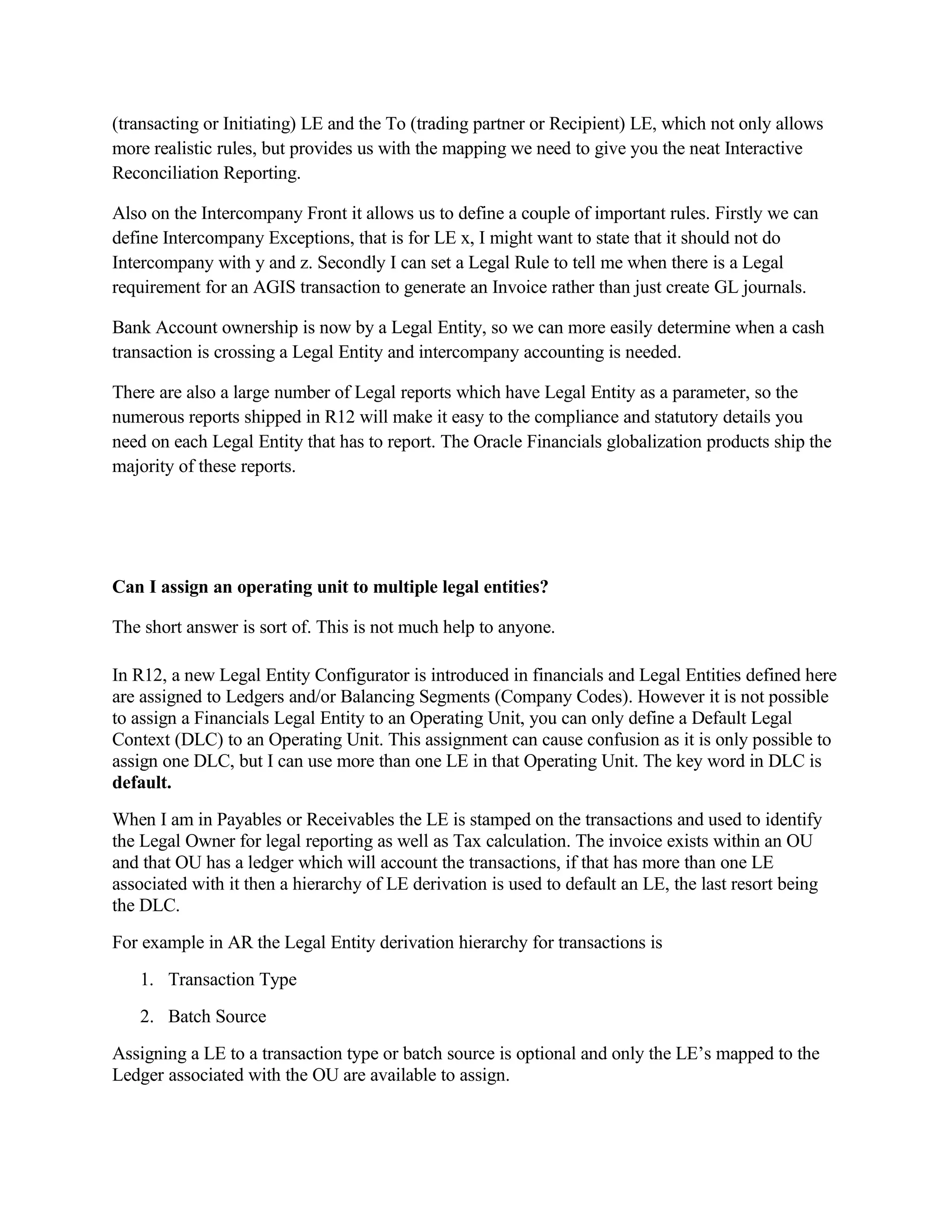 (transacting or Initiating) LE and the To (trading partner or Recipient) LE, which not only allows
more realistic rules, but provides us with the mapping we need to give you the neat Interactive
Reconciliation Reporting.

Also on the Intercompany Front it allows us to define a couple of important rules. Firstly we can
define Intercompany Exceptions, that is for LE x, I might want to state that it should not do
Intercompany with y and z. Secondly I can set a Legal Rule to tell me when there is a Legal
requirement for an AGIS transaction to generate an Invoice rather than just create GL journals.

Bank Account ownership is now by a Legal Entity, so we can more easily determine when a cash
transaction is crossing a Legal Entity and intercompany accounting is needed.

There are also a large number of Legal reports which have Legal Entity as a parameter, so the
numerous reports shipped in R12 will make it easy to the compliance and statutory details you
need on each Legal Entity that has to report. The Oracle Financials globalization products ship the
majority of these reports.




Can I assign an operating unit to multiple legal entities?

The short answer is sort of. This is not much help to anyone.

In R12, a new Legal Entity Configurator is introduced in financials and Legal Entities defined here
are assigned to Ledgers and/or Balancing Segments (Company Codes). However it is not possible
to assign a Financials Legal Entity to an Operating Unit, you can only define a Default Legal
Context (DLC) to an Operating Unit. This assignment can cause confusion as it is only possible to
assign one DLC, but I can use more than one LE in that Operating Unit. The key word in DLC is
default.
When I am in Payables or Receivables the LE is stamped on the transactions and used to identify
the Legal Owner for legal reporting as well as Tax calculation. The invoice exists within an OU
and that OU has a ledger which will account the transactions, if that has more than one LE
associated with it then a hierarchy of LE derivation is used to default an LE, the last resort being
the DLC.
For example in AR the Legal Entity derivation hierarchy for transactions is
   1. Transaction Type
   2. Batch Source
Assigning a LE to a transaction type or batch source is optional and only the LE’s mapped to the
Ledger associated with the OU are available to assign.
 