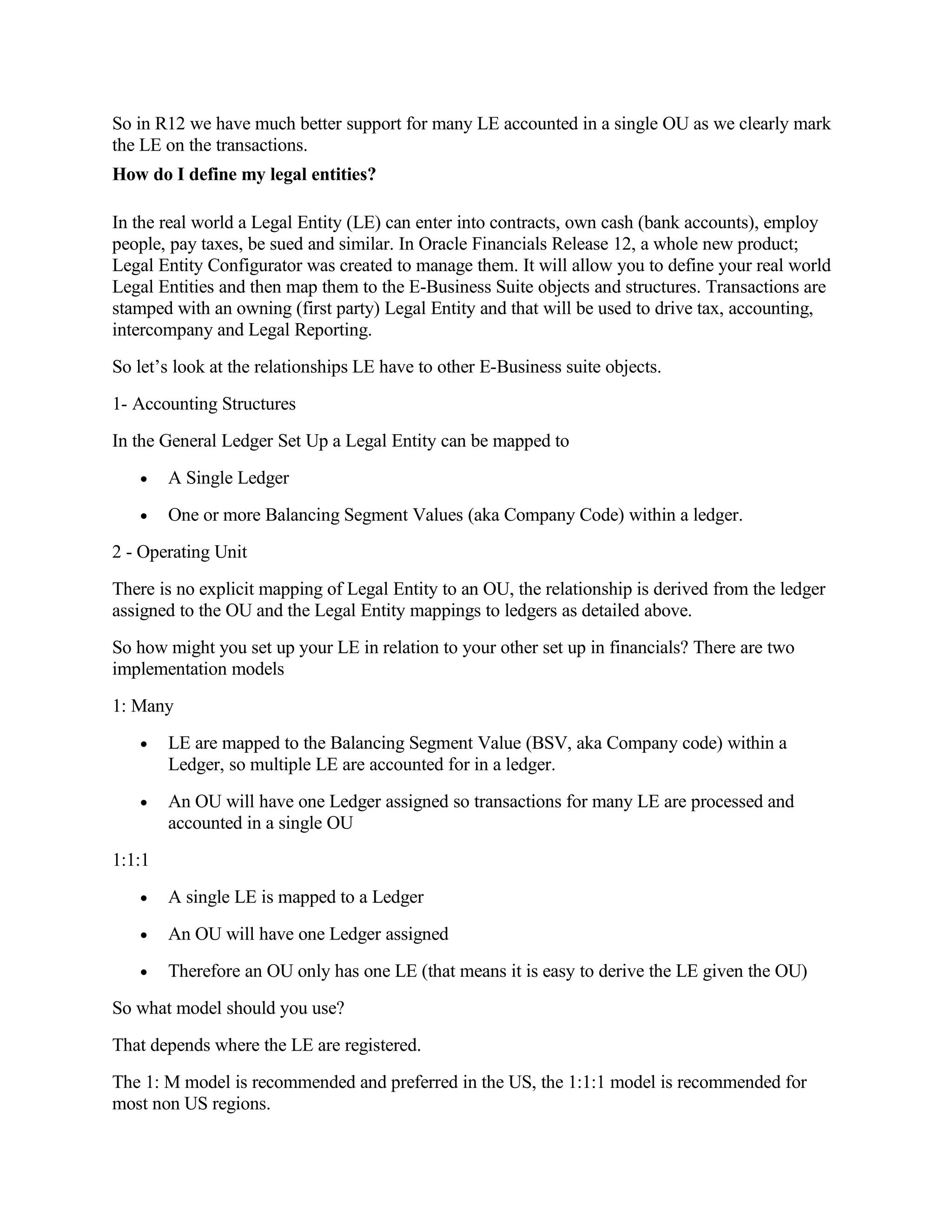 So in R12 we have much better support for many LE accounted in a single OU as we clearly mark
the LE on the transactions.
How do I define my legal entities?

In the real world a Legal Entity (LE) can enter into contracts, own cash (bank accounts), employ
people, pay taxes, be sued and similar. In Oracle Financials Release 12, a whole new product;
Legal Entity Configurator was created to manage them. It will allow you to define your real world
Legal Entities and then map them to the E-Business Suite objects and structures. Transactions are
stamped with an owning (first party) Legal Entity and that will be used to drive tax, accounting,
intercompany and Legal Reporting.
So let’s look at the relationships LE have to other E-Business suite objects.
1- Accounting Structures
In the General Ledger Set Up a Legal Entity can be mapped to
   •    A Single Ledger
   •    One or more Balancing Segment Values (aka Company Code) within a ledger.
2 - Operating Unit
There is no explicit mapping of Legal Entity to an OU, the relationship is derived from the ledger
assigned to the OU and the Legal Entity mappings to ledgers as detailed above.
So how might you set up your LE in relation to your other set up in financials? There are two
implementation models
1: Many
   •    LE are mapped to the Balancing Segment Value (BSV, aka Company code) within a
        Ledger, so multiple LE are accounted for in a ledger.
   •    An OU will have one Ledger assigned so transactions for many LE are processed and
        accounted in a single OU
1:1:1
   •    A single LE is mapped to a Ledger
   •    An OU will have one Ledger assigned
   •    Therefore an OU only has one LE (that means it is easy to derive the LE given the OU)
So what model should you use?
That depends where the LE are registered.
The 1: M model is recommended and preferred in the US, the 1:1:1 model is recommended for
most non US regions.
 