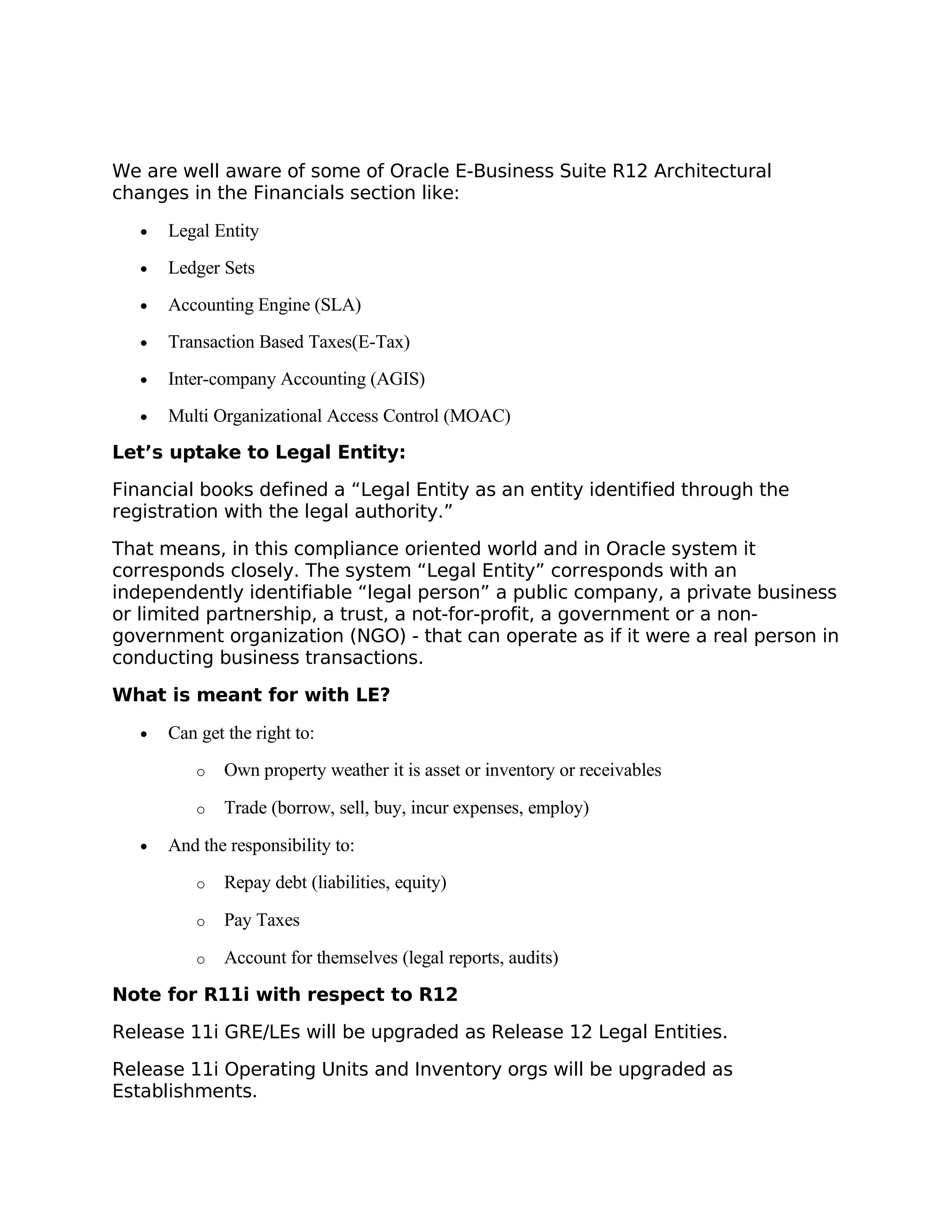 We are well aware of some of Oracle E-Business Suite R12 Architectural
changes in the Financials section like:

   •   Legal Entity
   •   Ledger Sets
   •   Accounting Engine (SLA)
   •   Transaction Based Taxes(E-Tax)
   •   Inter-company Accounting (AGIS)
   •   Multi Organizational Access Control (MOAC)
Let’s uptake to Legal Entity:

Financial books defined a “Legal Entity as an entity identified through the
registration with the legal authority.”

That means, in this compliance oriented world and in Oracle system it
corresponds closely. The system “Legal Entity” corresponds with an
independently identifiable “legal person” a public company, a private business
or limited partnership, a trust, a not-for-profit, a government or a non-
government organization (NGO) - that can operate as if it were a real person in
conducting business transactions.

What is meant for with LE?

   •   Can get the right to:
           o   Own property weather it is asset or inventory or receivables

           o   Trade (borrow, sell, buy, incur expenses, employ)

   •   And the responsibility to:
           o   Repay debt (liabilities, equity)

           o   Pay Taxes

           o   Account for themselves (legal reports, audits)

Note for R11i with respect to R12

Release 11i GRE/LEs will be upgraded as Release 12 Legal Entities.

Release 11i Operating Units and Inventory orgs will be upgraded as
Establishments.
 