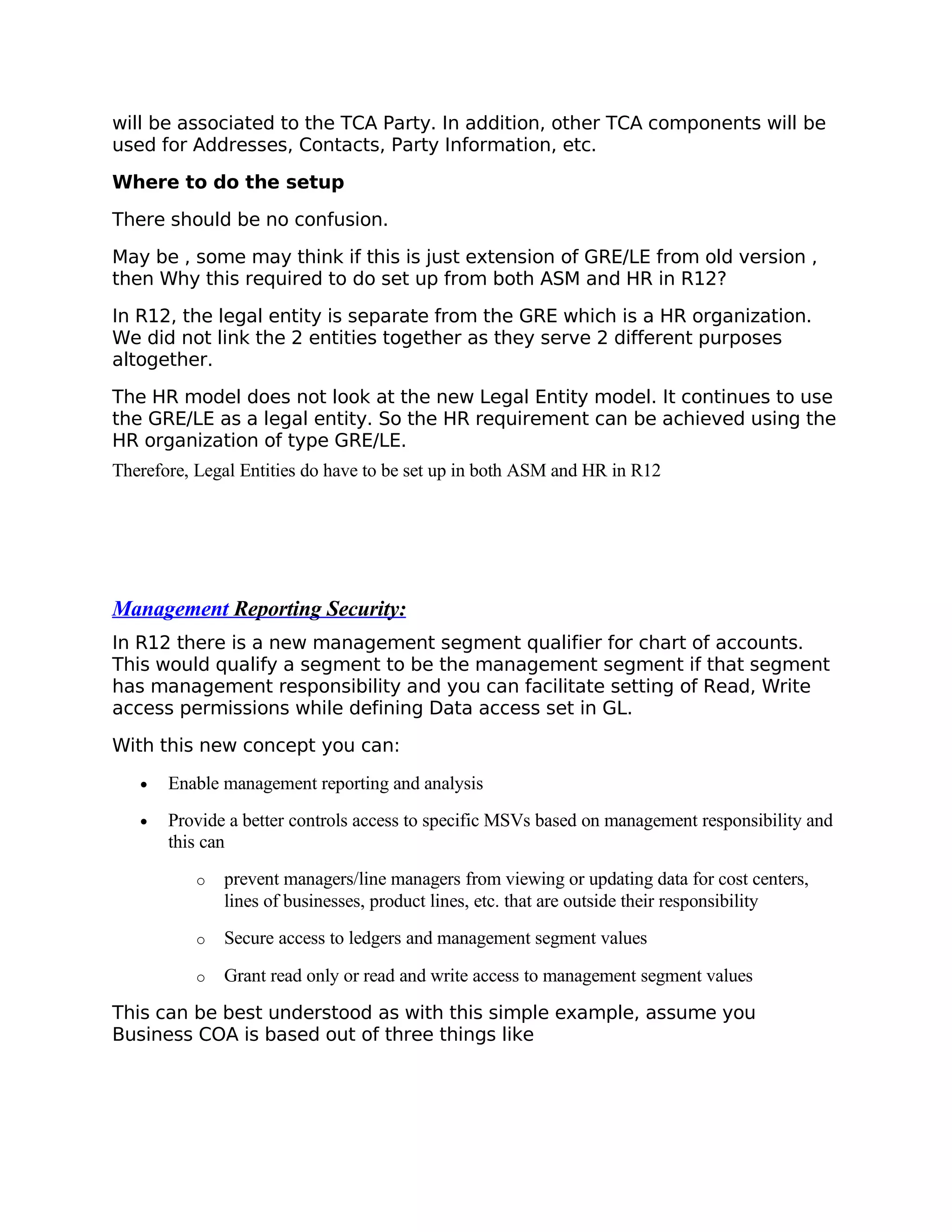 will be associated to the TCA Party. In addition, other TCA components will be
used for Addresses, Contacts, Party Information, etc.

Where to do the setup

There should be no confusion.

May be , some may think if this is just extension of GRE/LE from old version ,
then Why this required to do set up from both ASM and HR in R12?

In R12, the legal entity is separate from the GRE which is a HR organization.
We did not link the 2 entities together as they serve 2 different purposes
altogether.

The HR model does not look at the new Legal Entity model. It continues to use
the GRE/LE as a legal entity. So the HR requirement can be achieved using the
HR organization of type GRE/LE.
Therefore, Legal Entities do have to be set up in both ASM and HR in R12




Management Reporting Security:
In R12 there is a new management segment qualifier for chart of accounts.
This would qualify a segment to be the management segment if that segment
has management responsibility and you can facilitate setting of Read, Write
access permissions while defining Data access set in GL.

With this new concept you can:

   •   Enable management reporting and analysis
   •   Provide a better controls access to specific MSVs based on management responsibility and
       this can
           o   prevent managers/line managers from viewing or updating data for cost centers,
               lines of businesses, product lines, etc. that are outside their responsibility
           o   Secure access to ledgers and management segment values

           o   Grant read only or read and write access to management segment values

This can be best understood as with this simple example, assume you
Business COA is based out of three things like
 