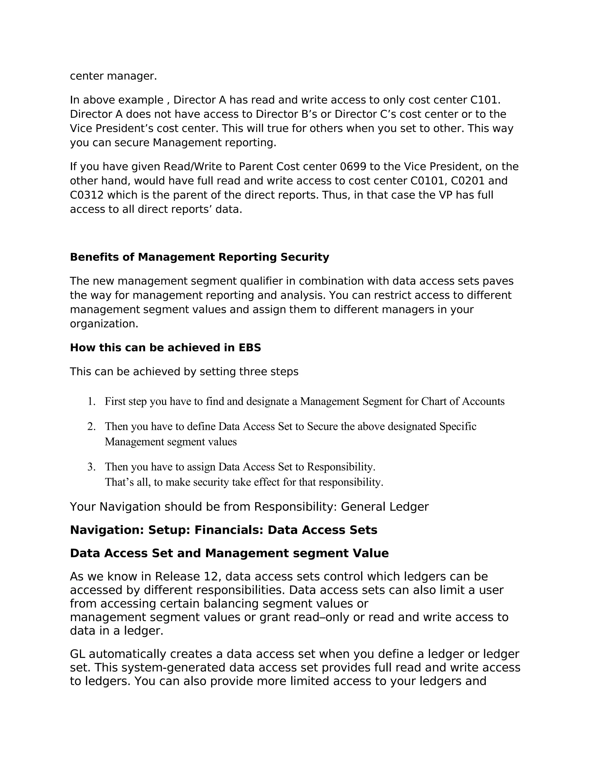 center manager.

In above example , Director A has read and write access to only cost center C101.
Director A does not have access to Director B’s or Director C’s cost center or to the
Vice President’s cost center. This will true for others when you set to other. This way
you can secure Management reporting.

If you have given Read/Write to Parent Cost center 0699 to the Vice President, on the
other hand, would have full read and write access to cost center C0101, C0201 and
C0312 which is the parent of the direct reports. Thus, in that case the VP has full
access to all direct reports’ data.



Benefits of Management Reporting Security

The new management segment qualifier in combination with data access sets paves
the way for management reporting and analysis. You can restrict access to different
management segment values and assign them to different managers in your
organization.

How this can be achieved in EBS

This can be achieved by setting three steps

   1. First step you have to find and designate a Management Segment for Chart of Accounts

   2. Then you have to define Data Access Set to Secure the above designated Specific
      Management segment values

   3. Then you have to assign Data Access Set to Responsibility.
      That’s all, to make security take effect for that responsibility.

Your Navigation should be from Responsibility: General Ledger

Navigation: Setup: Financials: Data Access Sets

Data Access Set and Management segment Value

As we know in Release 12, data access sets control which ledgers can be
accessed by different responsibilities. Data access sets can also limit a user
from accessing certain balancing segment values or
management segment values or grant read–only or read and write access to
data in a ledger.

GL automatically creates a data access set when you define a ledger or ledger
set. This system-generated data access set provides full read and write access
to ledgers. You can also provide more limited access to your ledgers and
 