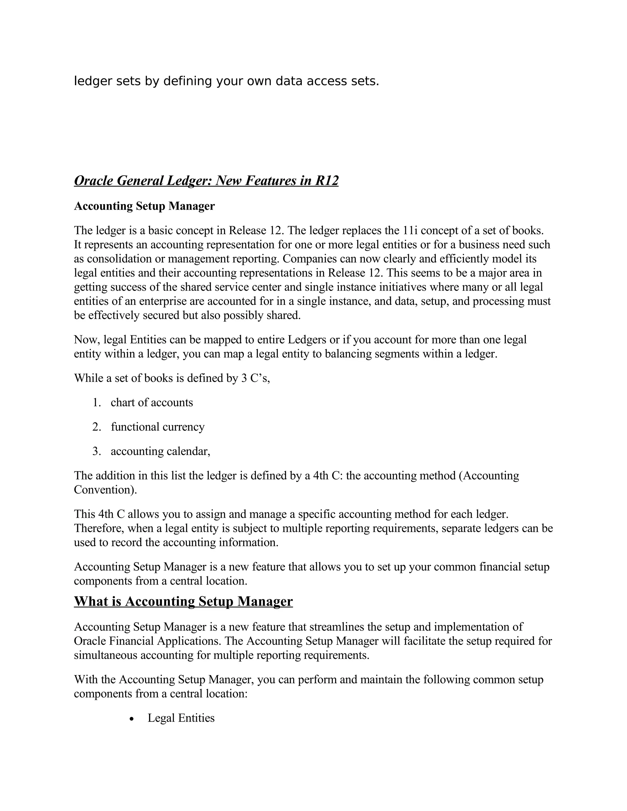 ledger sets by defining your own data access sets.




Oracle General Ledger: New Features in R12
Accounting Setup Manager
The ledger is a basic concept in Release 12. The ledger replaces the 11i concept of a set of books.
It represents an accounting representation for one or more legal entities or for a business need such
as consolidation or management reporting. Companies can now clearly and efficiently model its
legal entities and their accounting representations in Release 12. This seems to be a major area in
getting success of the shared service center and single instance initiatives where many or all legal
entities of an enterprise are accounted for in a single instance, and data, setup, and processing must
be effectively secured but also possibly shared.
Now, legal Entities can be mapped to entire Ledgers or if you account for more than one legal
entity within a ledger, you can map a legal entity to balancing segments within a ledger.
While a set of books is defined by 3 C’s,
   1. chart of accounts
   2. functional currency
   3. accounting calendar,
The addition in this list the ledger is defined by a 4th C: the accounting method (Accounting
Convention).
This 4th C allows you to assign and manage a specific accounting method for each ledger.
Therefore, when a legal entity is subject to multiple reporting requirements, separate ledgers can be
used to record the accounting information.
Accounting Setup Manager is a new feature that allows you to set up your common financial setup
components from a central location.
What is Accounting Setup Manager
Accounting Setup Manager is a new feature that streamlines the setup and implementation of
Oracle Financial Applications. The Accounting Setup Manager will facilitate the setup required for
simultaneous accounting for multiple reporting requirements.
With the Accounting Setup Manager, you can perform and maintain the following common setup
components from a central location:
           •   Legal Entities
 