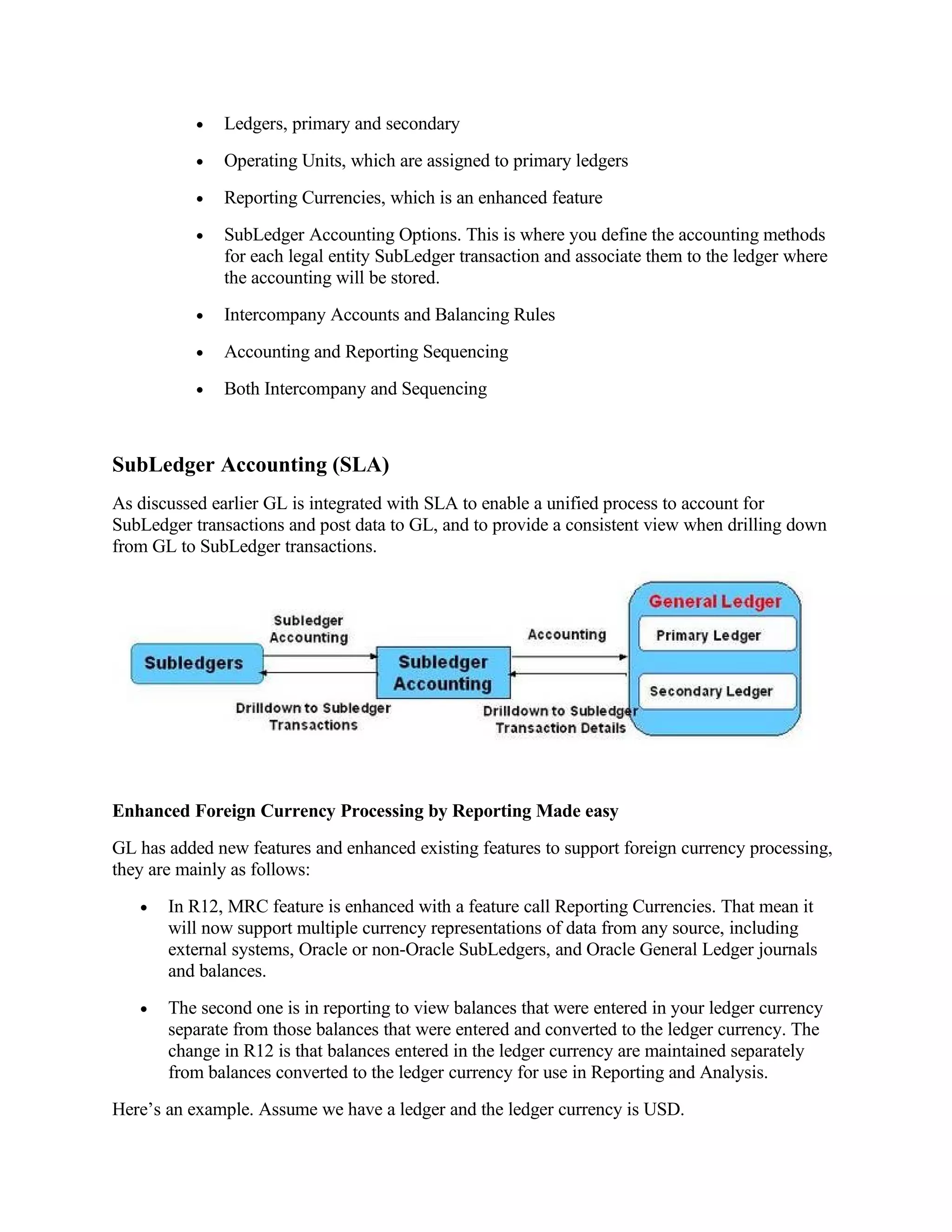 •   Ledgers, primary and secondary
           •   Operating Units, which are assigned to primary ledgers
           •   Reporting Currencies, which is an enhanced feature
           •   SubLedger Accounting Options. This is where you define the accounting methods
               for each legal entity SubLedger transaction and associate them to the ledger where
               the accounting will be stored.
           •   Intercompany Accounts and Balancing Rules
           •   Accounting and Reporting Sequencing
           •   Both Intercompany and Sequencing



SubLedger Accounting (SLA)
As discussed earlier GL is integrated with SLA to enable a unified process to account for
SubLedger transactions and post data to GL, and to provide a consistent view when drilling down
from GL to SubLedger transactions.




Enhanced Foreign Currency Processing by Reporting Made easy
GL has added new features and enhanced existing features to support foreign currency processing,
they are mainly as follows:
   •   In R12, MRC feature is enhanced with a feature call Reporting Currencies. That mean it
       will now support multiple currency representations of data from any source, including
       external systems, Oracle or non-Oracle SubLedgers, and Oracle General Ledger journals
       and balances.
   •   The second one is in reporting to view balances that were entered in your ledger currency
       separate from those balances that were entered and converted to the ledger currency. The
       change in R12 is that balances entered in the ledger currency are maintained separately
       from balances converted to the ledger currency for use in Reporting and Analysis.
Here’s an example. Assume we have a ledger and the ledger currency is USD.
 