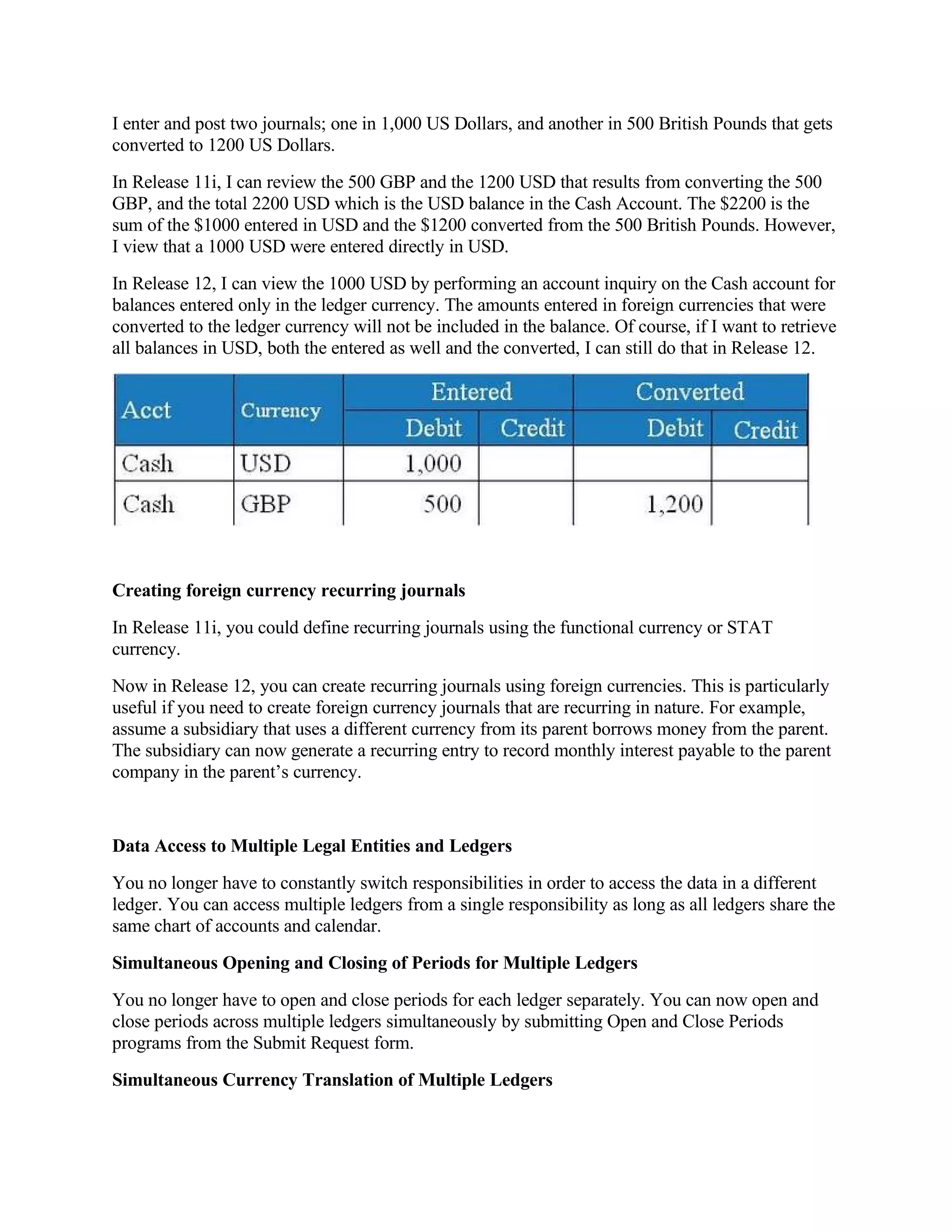I enter and post two journals; one in 1,000 US Dollars, and another in 500 British Pounds that gets
converted to 1200 US Dollars.
In Release 11i, I can review the 500 GBP and the 1200 USD that results from converting the 500
GBP, and the total 2200 USD which is the USD balance in the Cash Account. The $2200 is the
sum of the $1000 entered in USD and the $1200 converted from the 500 British Pounds. However,
I view that a 1000 USD were entered directly in USD.
In Release 12, I can view the 1000 USD by performing an account inquiry on the Cash account for
balances entered only in the ledger currency. The amounts entered in foreign currencies that were
converted to the ledger currency will not be included in the balance. Of course, if I want to retrieve
all balances in USD, both the entered as well and the converted, I can still do that in Release 12.




Creating foreign currency recurring journals
In Release 11i, you could define recurring journals using the functional currency or STAT
currency.
Now in Release 12, you can create recurring journals using foreign currencies. This is particularly
useful if you need to create foreign currency journals that are recurring in nature. For example,
assume a subsidiary that uses a different currency from its parent borrows money from the parent.
The subsidiary can now generate a recurring entry to record monthly interest payable to the parent
company in the parent’s currency.


Data Access to Multiple Legal Entities and Ledgers
You no longer have to constantly switch responsibilities in order to access the data in a different
ledger. You can access multiple ledgers from a single responsibility as long as all ledgers share the
same chart of accounts and calendar.
Simultaneous Opening and Closing of Periods for Multiple Ledgers
You no longer have to open and close periods for each ledger separately. You can now open and
close periods across multiple ledgers simultaneously by submitting Open and Close Periods
programs from the Submit Request form.
Simultaneous Currency Translation of Multiple Ledgers
 