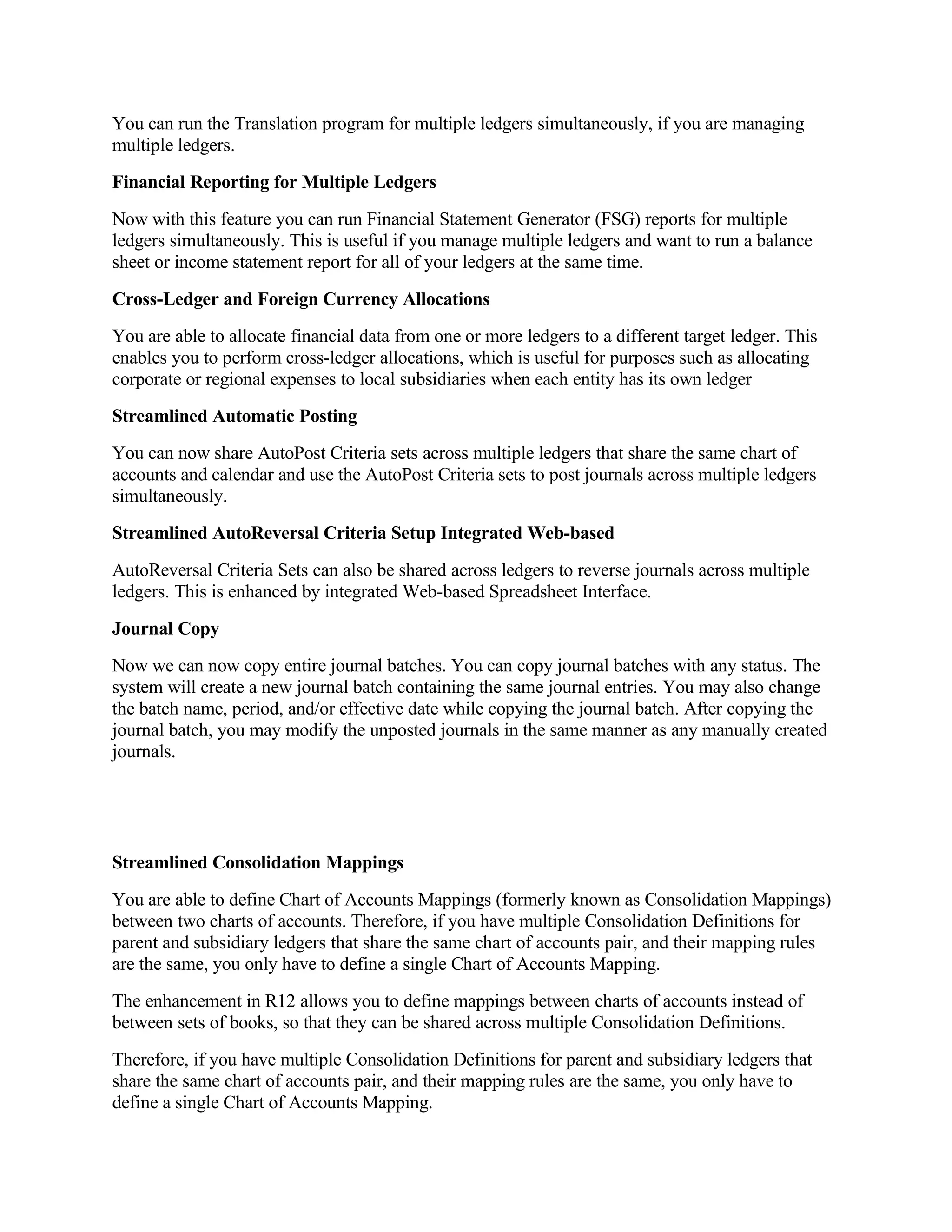 You can run the Translation program for multiple ledgers simultaneously, if you are managing
multiple ledgers.
Financial Reporting for Multiple Ledgers
Now with this feature you can run Financial Statement Generator (FSG) reports for multiple
ledgers simultaneously. This is useful if you manage multiple ledgers and want to run a balance
sheet or income statement report for all of your ledgers at the same time.
Cross-Ledger and Foreign Currency Allocations
You are able to allocate financial data from one or more ledgers to a different target ledger. This
enables you to perform cross-ledger allocations, which is useful for purposes such as allocating
corporate or regional expenses to local subsidiaries when each entity has its own ledger
Streamlined Automatic Posting
You can now share AutoPost Criteria sets across multiple ledgers that share the same chart of
accounts and calendar and use the AutoPost Criteria sets to post journals across multiple ledgers
simultaneously.
Streamlined AutoReversal Criteria Setup Integrated Web-based
AutoReversal Criteria Sets can also be shared across ledgers to reverse journals across multiple
ledgers. This is enhanced by integrated Web-based Spreadsheet Interface.
Journal Copy
Now we can now copy entire journal batches. You can copy journal batches with any status. The
system will create a new journal batch containing the same journal entries. You may also change
the batch name, period, and/or effective date while copying the journal batch. After copying the
journal batch, you may modify the unposted journals in the same manner as any manually created
journals.




Streamlined Consolidation Mappings
You are able to define Chart of Accounts Mappings (formerly known as Consolidation Mappings)
between two charts of accounts. Therefore, if you have multiple Consolidation Definitions for
parent and subsidiary ledgers that share the same chart of accounts pair, and their mapping rules
are the same, you only have to define a single Chart of Accounts Mapping.
The enhancement in R12 allows you to define mappings between charts of accounts instead of
between sets of books, so that they can be shared across multiple Consolidation Definitions.
Therefore, if you have multiple Consolidation Definitions for parent and subsidiary ledgers that
share the same chart of accounts pair, and their mapping rules are the same, you only have to
define a single Chart of Accounts Mapping.
 