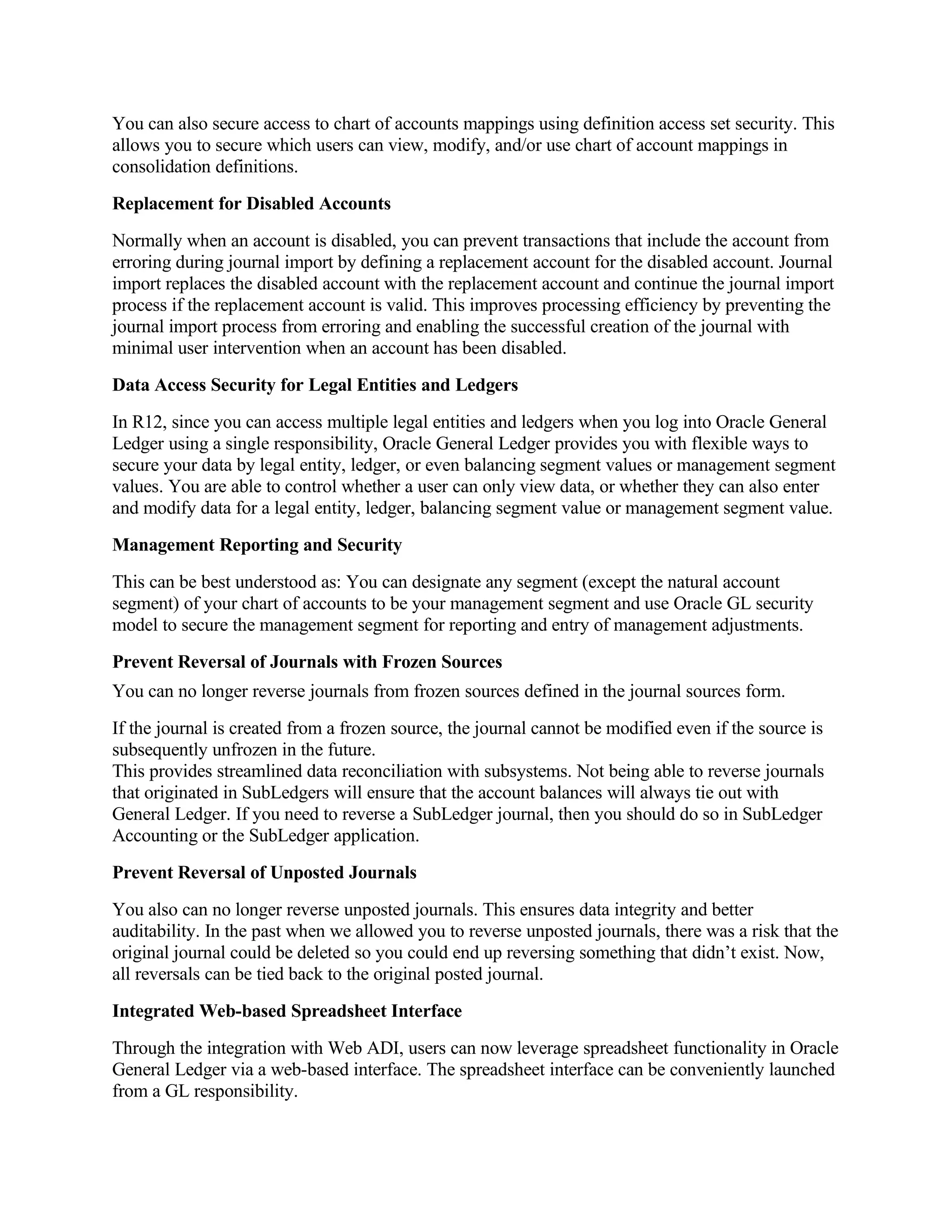 You can also secure access to chart of accounts mappings using definition access set security. This
allows you to secure which users can view, modify, and/or use chart of account mappings in
consolidation definitions.
Replacement for Disabled Accounts
Normally when an account is disabled, you can prevent transactions that include the account from
erroring during journal import by defining a replacement account for the disabled account. Journal
import replaces the disabled account with the replacement account and continue the journal import
process if the replacement account is valid. This improves processing efficiency by preventing the
journal import process from erroring and enabling the successful creation of the journal with
minimal user intervention when an account has been disabled.
Data Access Security for Legal Entities and Ledgers
In R12, since you can access multiple legal entities and ledgers when you log into Oracle General
Ledger using a single responsibility, Oracle General Ledger provides you with flexible ways to
secure your data by legal entity, ledger, or even balancing segment values or management segment
values. You are able to control whether a user can only view data, or whether they can also enter
and modify data for a legal entity, ledger, balancing segment value or management segment value.
Management Reporting and Security
This can be best understood as: You can designate any segment (except the natural account
segment) of your chart of accounts to be your management segment and use Oracle GL security
model to secure the management segment for reporting and entry of management adjustments.
Prevent Reversal of Journals with Frozen Sources
You can no longer reverse journals from frozen sources defined in the journal sources form.
If the journal is created from a frozen source, the journal cannot be modified even if the source is
subsequently unfrozen in the future.
This provides streamlined data reconciliation with subsystems. Not being able to reverse journals
that originated in SubLedgers will ensure that the account balances will always tie out with
General Ledger. If you need to reverse a SubLedger journal, then you should do so in SubLedger
Accounting or the SubLedger application.
Prevent Reversal of Unposted Journals
You also can no longer reverse unposted journals. This ensures data integrity and better
auditability. In the past when we allowed you to reverse unposted journals, there was a risk that the
original journal could be deleted so you could end up reversing something that didn’t exist. Now,
all reversals can be tied back to the original posted journal.
Integrated Web-based Spreadsheet Interface
Through the integration with Web ADI, users can now leverage spreadsheet functionality in Oracle
General Ledger via a web-based interface. The spreadsheet interface can be conveniently launched
from a GL responsibility.
 