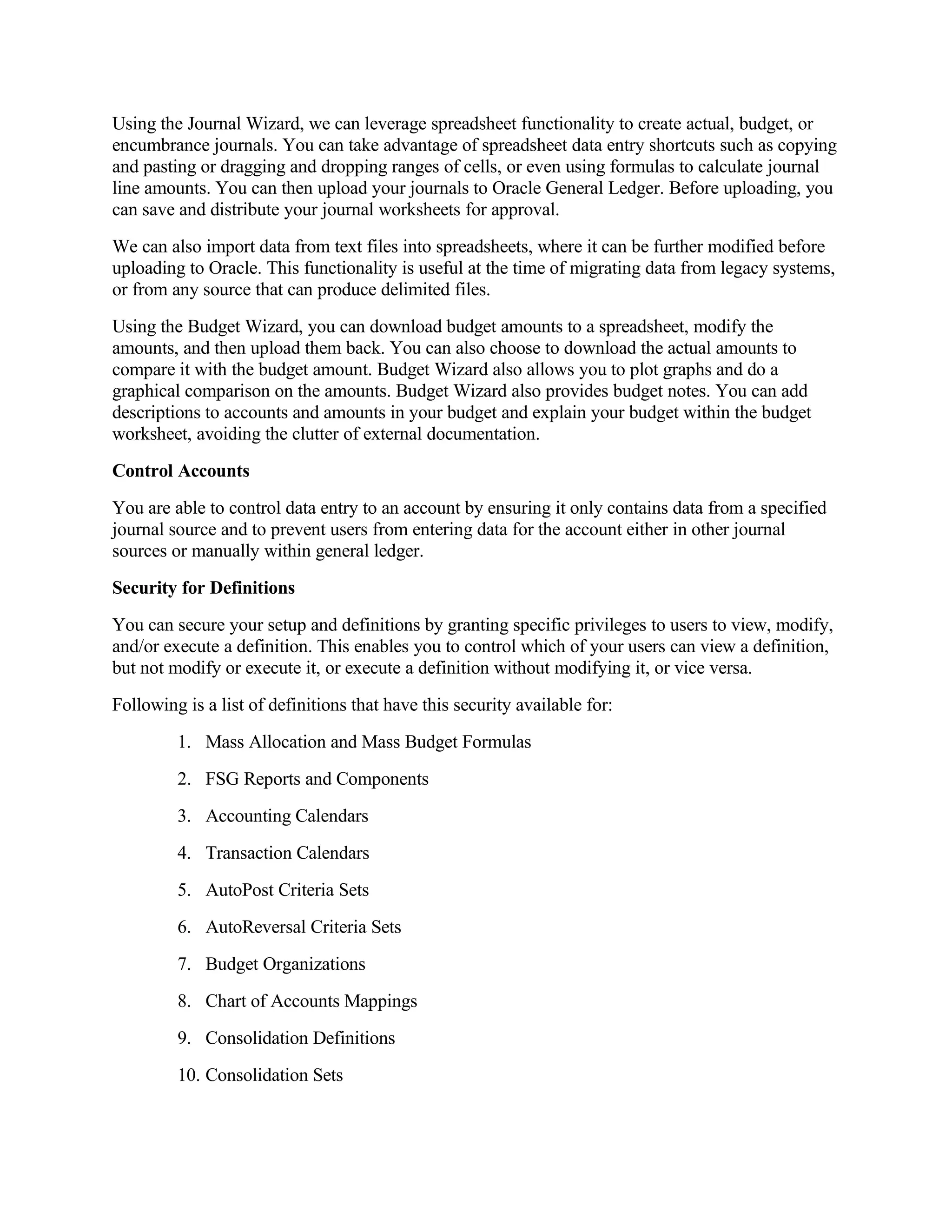 Using the Journal Wizard, we can leverage spreadsheet functionality to create actual, budget, or
encumbrance journals. You can take advantage of spreadsheet data entry shortcuts such as copying
and pasting or dragging and dropping ranges of cells, or even using formulas to calculate journal
line amounts. You can then upload your journals to Oracle General Ledger. Before uploading, you
can save and distribute your journal worksheets for approval.
We can also import data from text files into spreadsheets, where it can be further modified before
uploading to Oracle. This functionality is useful at the time of migrating data from legacy systems,
or from any source that can produce delimited files.
Using the Budget Wizard, you can download budget amounts to a spreadsheet, modify the
amounts, and then upload them back. You can also choose to download the actual amounts to
compare it with the budget amount. Budget Wizard also allows you to plot graphs and do a
graphical comparison on the amounts. Budget Wizard also provides budget notes. You can add
descriptions to accounts and amounts in your budget and explain your budget within the budget
worksheet, avoiding the clutter of external documentation.
Control Accounts
You are able to control data entry to an account by ensuring it only contains data from a specified
journal source and to prevent users from entering data for the account either in other journal
sources or manually within general ledger.
Security for Definitions
You can secure your setup and definitions by granting specific privileges to users to view, modify,
and/or execute a definition. This enables you to control which of your users can view a definition,
but not modify or execute it, or execute a definition without modifying it, or vice versa.
Following is a list of definitions that have this security available for:
         1. Mass Allocation and Mass Budget Formulas
         2. FSG Reports and Components
         3. Accounting Calendars
         4. Transaction Calendars
         5. AutoPost Criteria Sets
         6. AutoReversal Criteria Sets
         7. Budget Organizations
         8. Chart of Accounts Mappings
         9. Consolidation Definitions
         10. Consolidation Sets
 