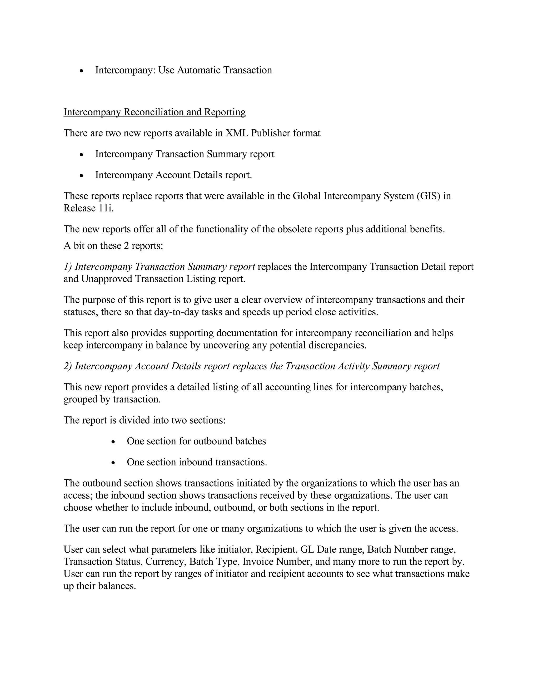 •   Intercompany: Use Automatic Transaction


Intercompany Reconciliation and Reporting
There are two new reports available in XML Publisher format
   •   Intercompany Transaction Summary report
   •   Intercompany Account Details report.
These reports replace reports that were available in the Global Intercompany System (GIS) in
Release 11i.
The new reports offer all of the functionality of the obsolete reports plus additional benefits.
A bit on these 2 reports:
1) Intercompany Transaction Summary report replaces the Intercompany Transaction Detail report
and Unapproved Transaction Listing report.
The purpose of this report is to give user a clear overview of intercompany transactions and their
statuses, there so that day-to-day tasks and speeds up period close activities.
This report also provides supporting documentation for intercompany reconciliation and helps
keep intercompany in balance by uncovering any potential discrepancies.
2) Intercompany Account Details report replaces the Transaction Activity Summary report
This new report provides a detailed listing of all accounting lines for intercompany batches,
grouped by transaction.
The report is divided into two sections:
           •   One section for outbound batches
           •   One section inbound transactions.
The outbound section shows transactions initiated by the organizations to which the user has an
access; the inbound section shows transactions received by these organizations. The user can
choose whether to include inbound, outbound, or both sections in the report.
The user can run the report for one or many organizations to which the user is given the access.
User can select what parameters like initiator, Recipient, GL Date range, Batch Number range,
Transaction Status, Currency, Batch Type, Invoice Number, and many more to run the report by.
User can run the report by ranges of initiator and recipient accounts to see what transactions make
up their balances.
 