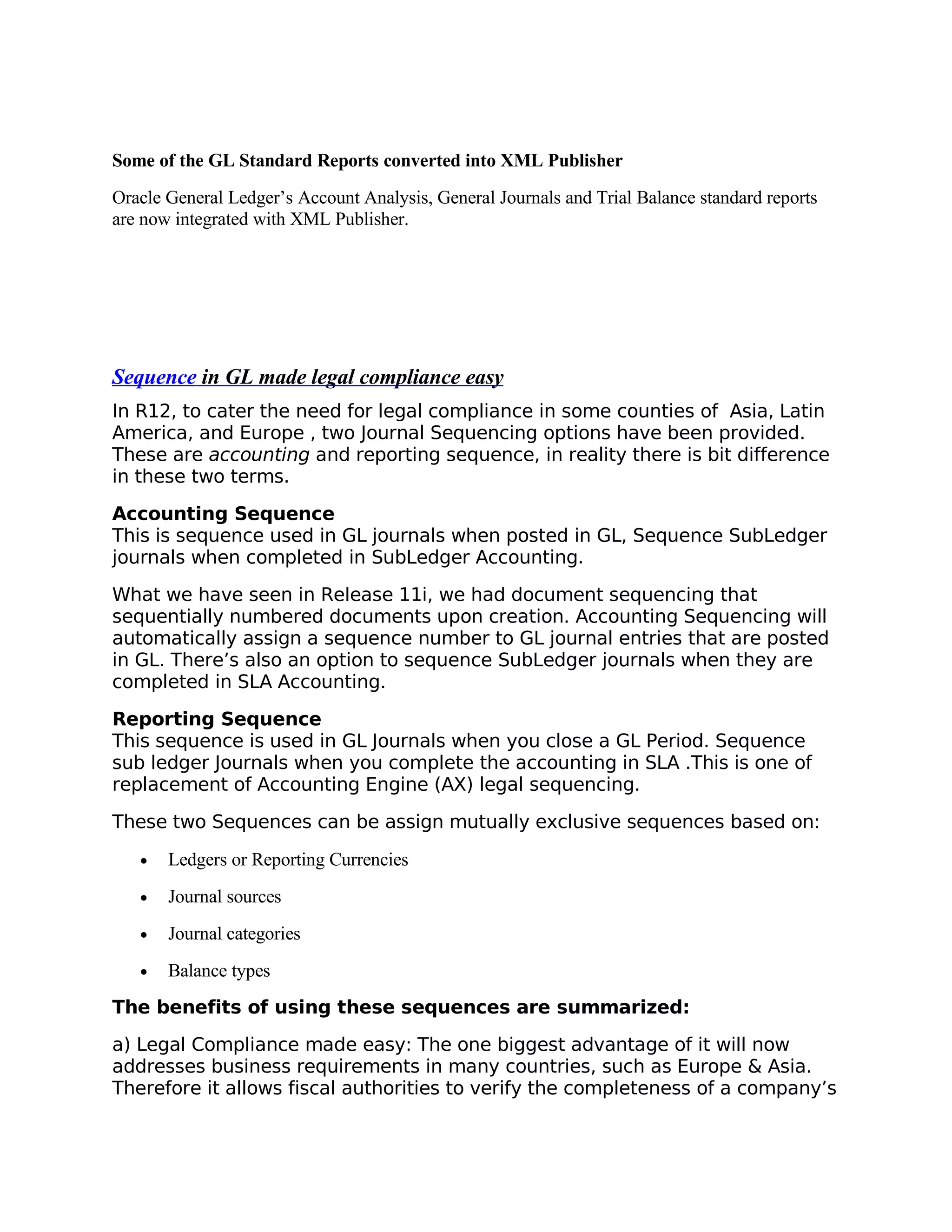 Some of the GL Standard Reports converted into XML Publisher
Oracle General Ledger’s Account Analysis, General Journals and Trial Balance standard reports
are now integrated with XML Publisher.




Sequence in GL made legal compliance easy
In R12, to cater the need for legal compliance in some counties of Asia, Latin
America, and Europe , two Journal Sequencing options have been provided.
These are accounting and reporting sequence, in reality there is bit difference
in these two terms.

Accounting Sequence
This is sequence used in GL journals when posted in GL, Sequence SubLedger
journals when completed in SubLedger Accounting.

What we have seen in Release 11i, we had document sequencing that
sequentially numbered documents upon creation. Accounting Sequencing will
automatically assign a sequence number to GL journal entries that are posted
in GL. There’s also an option to sequence SubLedger journals when they are
completed in SLA Accounting.

Reporting Sequence
This sequence is used in GL Journals when you close a GL Period. Sequence
sub ledger Journals when you complete the accounting in SLA .This is one of
replacement of Accounting Engine (AX) legal sequencing.
These two Sequences can be assign mutually exclusive sequences based on:

   •   Ledgers or Reporting Currencies
   •   Journal sources
   •   Journal categories
   •   Balance types
The benefits of using these sequences are summarized:

a) Legal Compliance made easy: The one biggest advantage of it will now
addresses business requirements in many countries, such as Europe & Asia.
Therefore it allows fiscal authorities to verify the completeness of a company’s
 