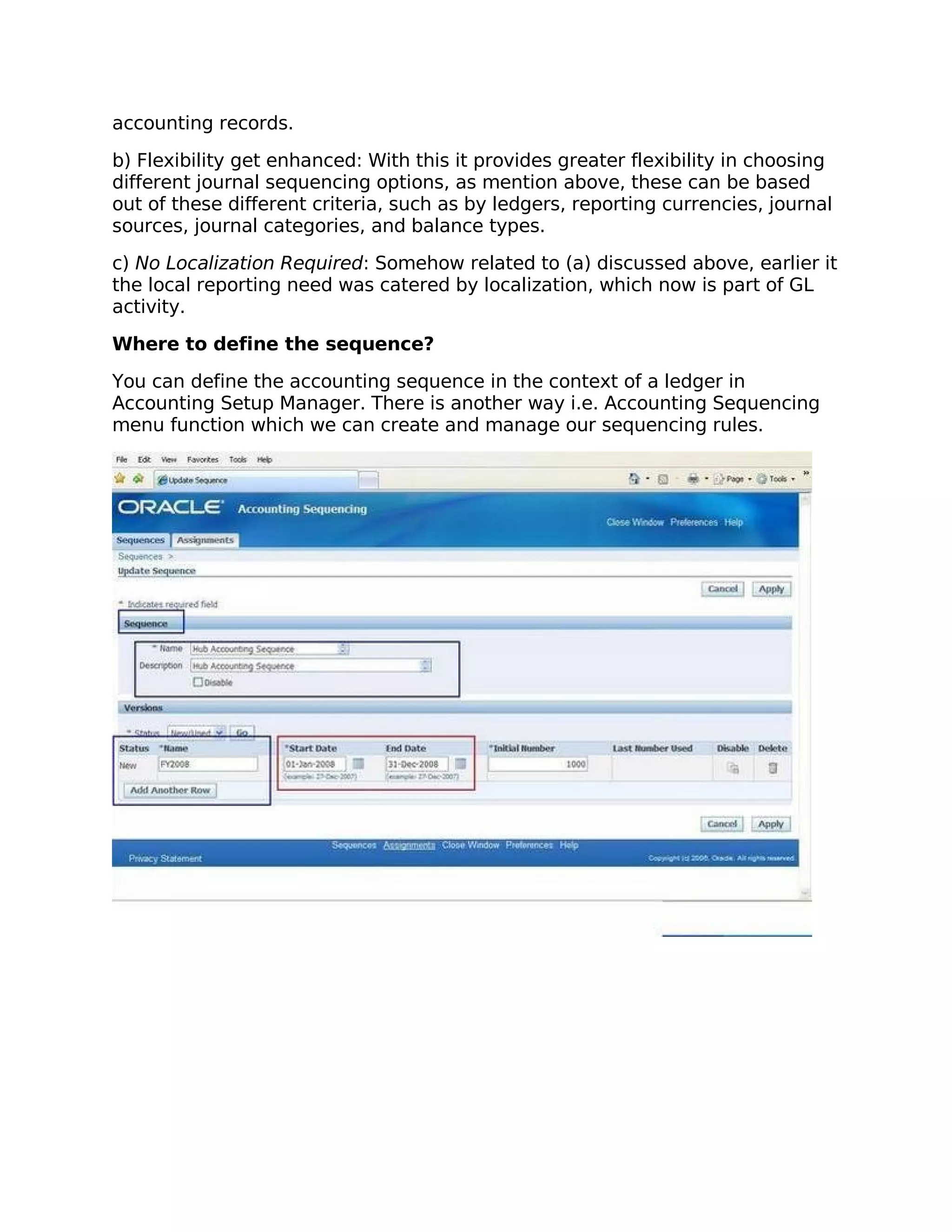 accounting records.

b) Flexibility get enhanced: With this it provides greater flexibility in choosing
different journal sequencing options, as mention above, these can be based
out of these different criteria, such as by ledgers, reporting currencies, journal
sources, journal categories, and balance types.

c) No Localization Required: Somehow related to (a) discussed above, earlier it
the local reporting need was catered by localization, which now is part of GL
activity.

Where to define the sequence?

You can define the accounting sequence in the context of a ledger in
Accounting Setup Manager. There is another way i.e. Accounting Sequencing
menu function which we can create and manage our sequencing rules.
 