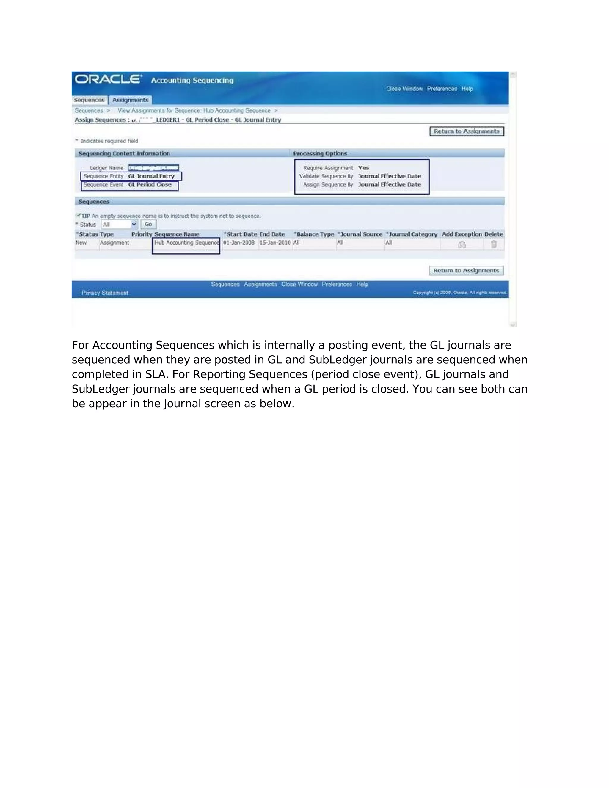 For Accounting Sequences which is internally a posting event, the GL journals are
sequenced when they are posted in GL and SubLedger journals are sequenced when
completed in SLA. For Reporting Sequences (period close event), GL journals and
SubLedger journals are sequenced when a GL period is closed. You can see both can
be appear in the Journal screen as below.
 