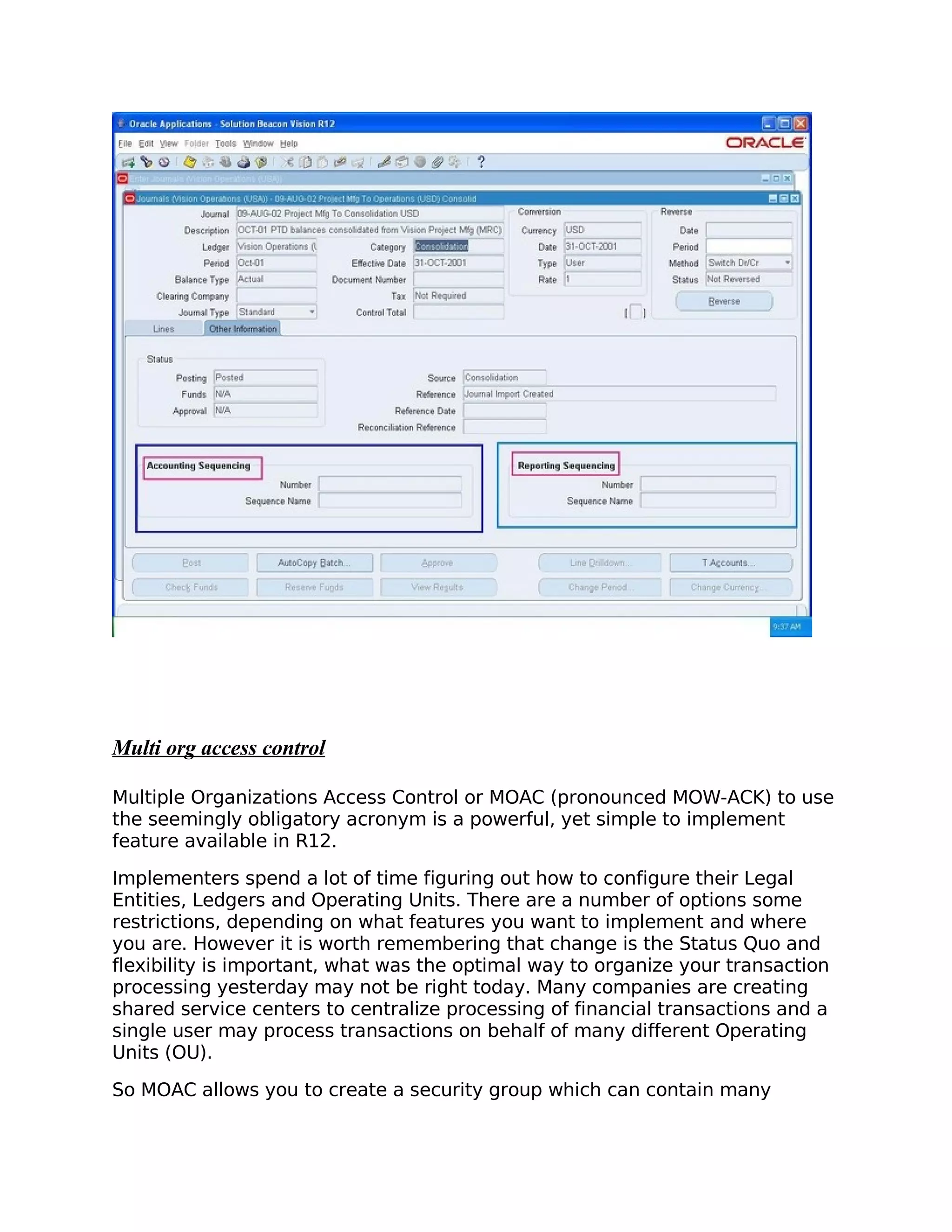 Multi org access control

Multiple Organizations Access Control or MOAC (pronounced MOW-ACK) to use
the seemingly obligatory acronym is a powerful, yet simple to implement
feature available in R12.

Implementers spend a lot of time figuring out how to configure their Legal
Entities, Ledgers and Operating Units. There are a number of options some
restrictions, depending on what features you want to implement and where
you are. However it is worth remembering that change is the Status Quo and
flexibility is important, what was the optimal way to organize your transaction
processing yesterday may not be right today. Many companies are creating
shared service centers to centralize processing of financial transactions and a
single user may process transactions on behalf of many different Operating
Units (OU).

So MOAC allows you to create a security group which can contain many
 