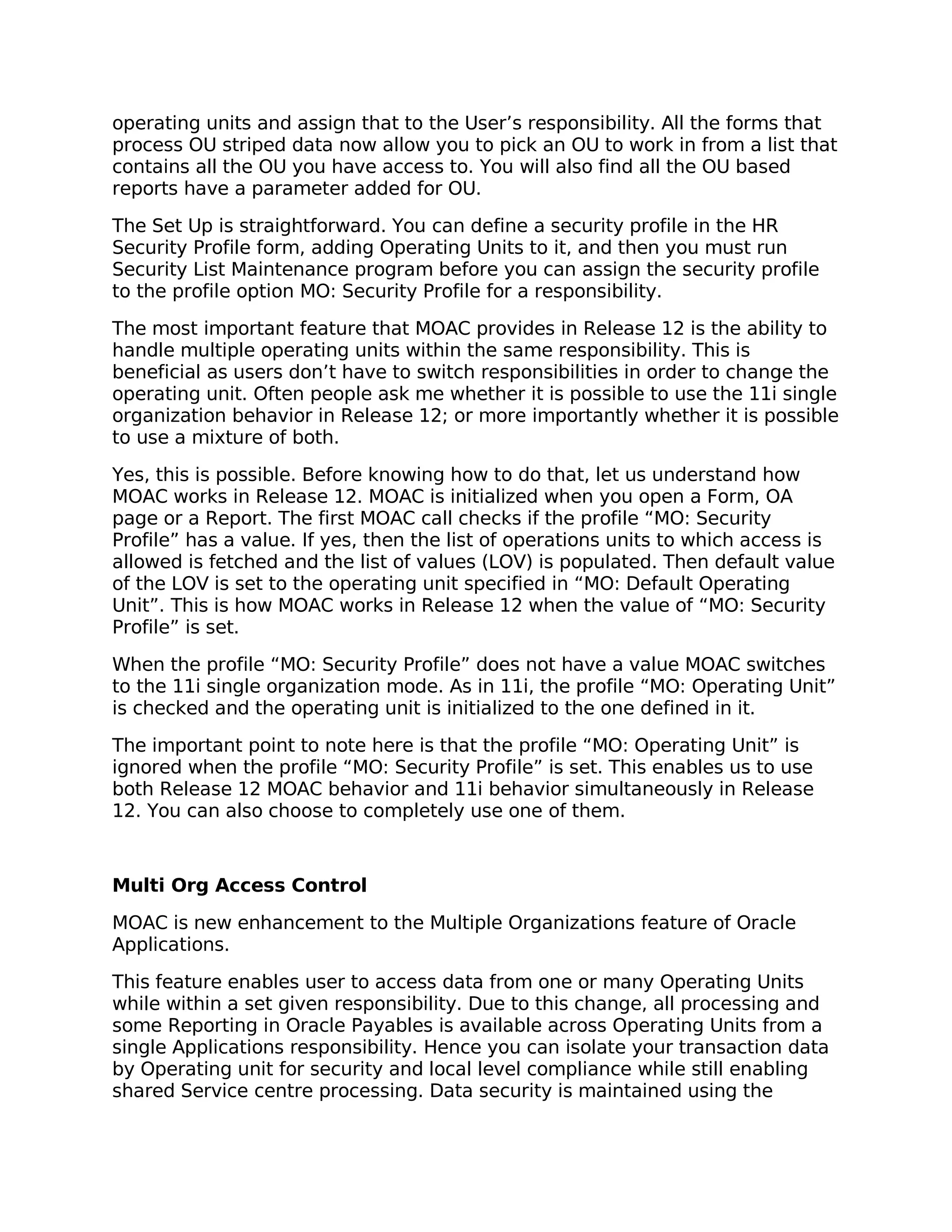 operating units and assign that to the User’s responsibility. All the forms that
process OU striped data now allow you to pick an OU to work in from a list that
contains all the OU you have access to. You will also find all the OU based
reports have a parameter added for OU.

The Set Up is straightforward. You can define a security profile in the HR
Security Profile form, adding Operating Units to it, and then you must run
Security List Maintenance program before you can assign the security profile
to the profile option MO: Security Profile for a responsibility.

The most important feature that MOAC provides in Release 12 is the ability to
handle multiple operating units within the same responsibility. This is
beneficial as users don’t have to switch responsibilities in order to change the
operating unit. Often people ask me whether it is possible to use the 11i single
organization behavior in Release 12; or more importantly whether it is possible
to use a mixture of both.

Yes, this is possible. Before knowing how to do that, let us understand how
MOAC works in Release 12. MOAC is initialized when you open a Form, OA
page or a Report. The first MOAC call checks if the profile “MO: Security
Profile” has a value. If yes, then the list of operations units to which access is
allowed is fetched and the list of values (LOV) is populated. Then default value
of the LOV is set to the operating unit specified in “MO: Default Operating
Unit”. This is how MOAC works in Release 12 when the value of “MO: Security
Profile” is set.

When the profile “MO: Security Profile” does not have a value MOAC switches
to the 11i single organization mode. As in 11i, the profile “MO: Operating Unit”
is checked and the operating unit is initialized to the one defined in it.

The important point to note here is that the profile “MO: Operating Unit” is
ignored when the profile “MO: Security Profile” is set. This enables us to use
both Release 12 MOAC behavior and 11i behavior simultaneously in Release
12. You can also choose to completely use one of them.



Multi Org Access Control

MOAC is new enhancement to the Multiple Organizations feature of Oracle
Applications.

This feature enables user to access data from one or many Operating Units
while within a set given responsibility. Due to this change, all processing and
some Reporting in Oracle Payables is available across Operating Units from a
single Applications responsibility. Hence you can isolate your transaction data
by Operating unit for security and local level compliance while still enabling
shared Service centre processing. Data security is maintained using the
 