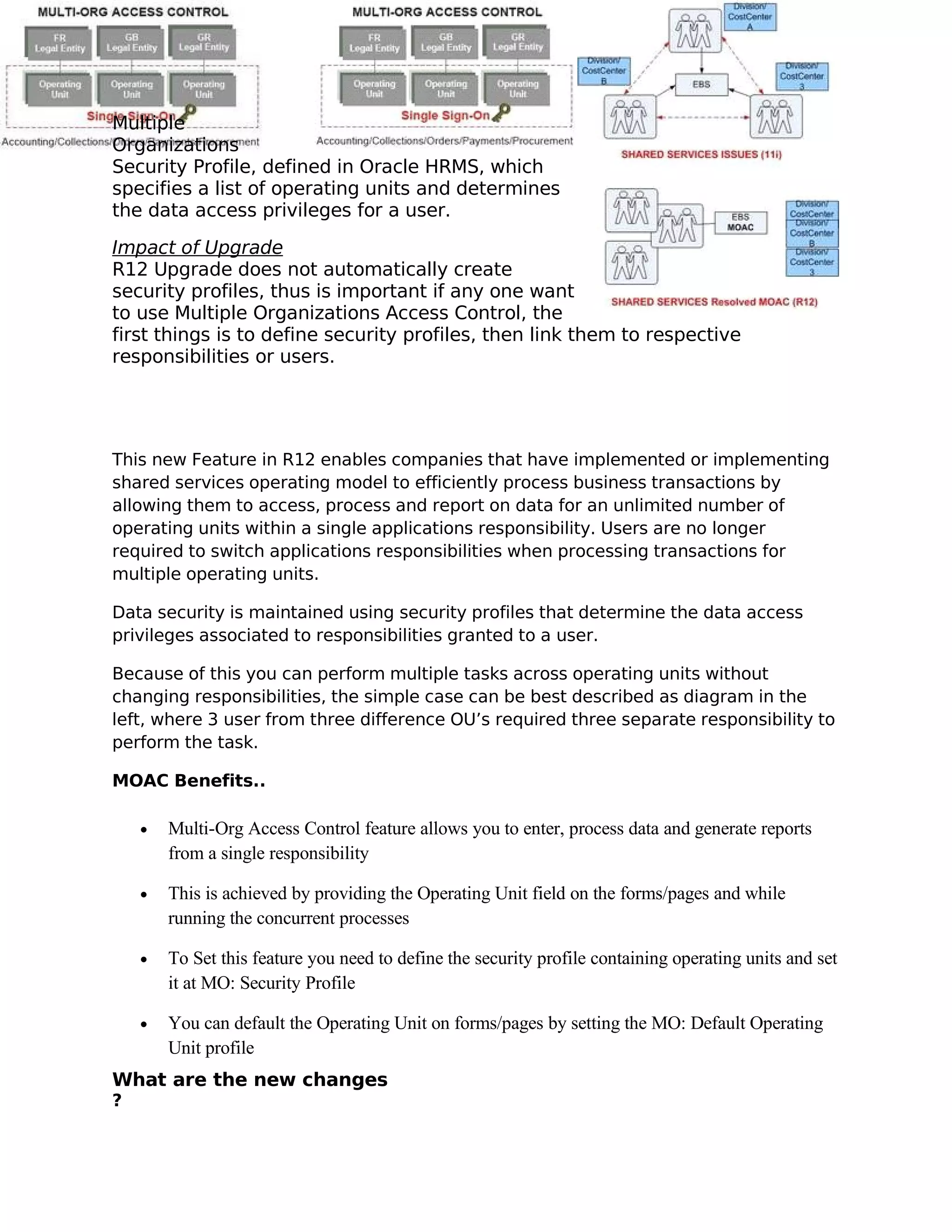 Multiple
Organizations
Security Profile, defined in Oracle HRMS, which
specifies a list of operating units and determines
the data access privileges for a user.

Impact of Upgrade
R12 Upgrade does not automatically create
security profiles, thus is important if any one want
to use Multiple Organizations Access Control, the
first things is to define security profiles, then link them to respective
responsibilities or users.




This new Feature in R12 enables companies that have implemented or implementing
shared services operating model to efficiently process business transactions by
allowing them to access, process and report on data for an unlimited number of
operating units within a single applications responsibility. Users are no longer
required to switch applications responsibilities when processing transactions for
multiple operating units.

Data security is maintained using security profiles that determine the data access
privileges associated to responsibilities granted to a user.

Because of this you can perform multiple tasks across operating units without
changing responsibilities, the simple case can be best described as diagram in the
left, where 3 user from three difference OU’s required three separate responsibility to
perform the task.

MOAC Benefits..

    •   Multi-Org Access Control feature allows you to enter, process data and generate reports
        from a single responsibility

    •   This is achieved by providing the Operating Unit field on the forms/pages and while
        running the concurrent processes

    •   To Set this feature you need to define the security profile containing operating units and set
        it at MO: Security Profile

    •   You can default the Operating Unit on forms/pages by setting the MO: Default Operating
        Unit profile
What are the new changes
?
 