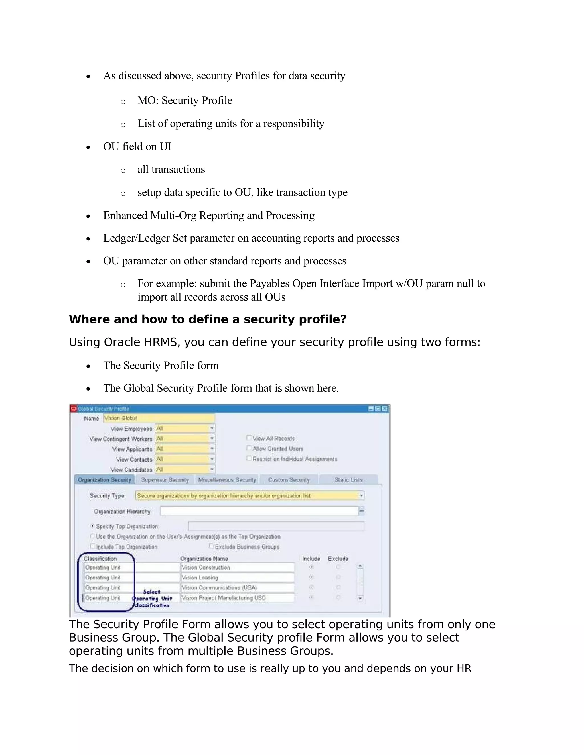 •   As discussed above, security Profiles for data security

          o   MO: Security Profile

          o   List of operating units for a responsibility

   •   OU field on UI
          o   all transactions

          o   setup data specific to OU, like transaction type

   •   Enhanced Multi-Org Reporting and Processing
   •   Ledger/Ledger Set parameter on accounting reports and processes
   •   OU parameter on other standard reports and processes
          o   For example: submit the Payables Open Interface Import w/OU param null to
              import all records across all OUs
Where and how to define a security profile?

Using Oracle HRMS, you can define your security profile using two forms:

   •   The Security Profile form
   •   The Global Security Profile form that is shown here.




The Security Profile Form allows you to select operating units from only one
Business Group. The Global Security profile Form allows you to select
operating units from multiple Business Groups.
The decision on which form to use is really up to you and depends on your HR
 